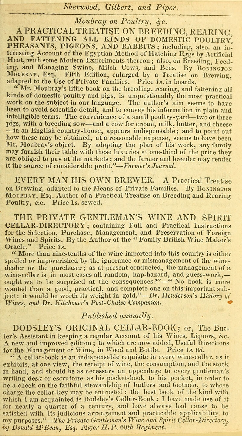 Moubray on Poultry, Sec A PRACTICAL TREATISE ON BREEDING, REARING AND FATTENING ALL KINDS OF DOMESTIC POULTRY PHEASANTS, PIGEONS, AND RABBITS ; including, also, an in- teresting Account of the Egyptian Method of Hatching Eggs by Artificial Heat, with some Modern Experiments thereon; also, on Breeding, Feed- ing, and Managing Swine, Milch Cows, and Bees. By Bonington Moubray, Esq. Fifth Edition, enlarged by a Treatise on Brewing, adapted to the Use of Private Families. Price 7s. in boards.  Mr. Moubray's little book on the breeding, rearing, and fattening all kinds of domestic poultry and pigs, is unquestionably the most practical work on the subject in our language. The author's aim seems to have been to avoid scientific detail, and to convey his information in plain and intelligible terms. The convenience of a small poultry-yard—two or three pigs, with a breeding sow—and a cow for cream, milk, butter, and cheese —in an English country-house, appeal's indispensable; and to point out how these may be obtained, at a reasonable expense, seems to have been Mr. Moubray's object. By adopting the plan of his work, any family may furnish their table with these luxuries at one-third of the price they are obliged to pay at the markets ; and the farmer and breeder may render it the source of considerable profit.—Farmer's Journal. EVERY MAN HIS OWN BREWER, A Practical Treatise on Brewing, adapted to the Means of Private Families. By Bonington Moubray, Esq. Author of a Practical Treatise on Breeding and Rearing Poultry, &c. Price Is. sewed. THE PRIVATE GENTLEMAN'S WINE AND SPIRIT CELLAR-DIRECTORY; containing Full and Practical Instructions for the Selection, Purchase, Management, and Preservation of Foreign Wines and Spirits. By the Author of the  Family British Wine Maker's Oracle. Price 7s.  More than nine-tenths of the wine imported into this country is either spoiled or impoverished by the ignorance or mismanagement of the wine- dealer or the purchaser ; as at present conducted, the management of a wine-cellar is in most cases all random, hap-hazard, and guess-work,— ought we to be surprised at the consequences ?— No book is more wanted than a good, practical, and complete one on this important sub- ject : it would be worth its weight in gold.—Dr. Henderson's History of Wines, and Dr. Kitchener's Post-Chaise Companion. Published annually. DODSLEY'S ORIGINAL CELLAR-BOOK; or, The But- ler's Assistant in keeping a regular Account of his Wines, Liquors, &c. A new and improved edition ; to which are now added, Useful Directions for the Management of Wine, in Wood and Bottle. Price Is. Gd.  A cellar-book is an indispensable requisite in every wine-cellar, as it exhibits, at one view, the receipt of wine, the consumption, and the stock in hand, and should be as necessary an appendage to every gentleman's writing-desk or escrutoire as his pocket-book to his pocket, in order to be a check on the faithful stewardship of butlers and footmen, to whose charge the cellar-key may be entrusted : the best book of the kind with which I am acquainted is Dodsley's Cellar-Book : I have made use of it for nearly a quarter of a century, and have always had cause to be satisfied with its judicious arrangement and practicable applicability to my purposes.—the Private Gentleman's Wine and Spirit Cellar-Directory., by Donald M'Bean, Esq. Major H, P, 60th Regiment.