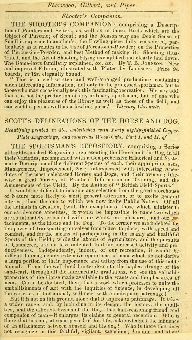 Shooter's Companion. THE SHOOTER'S COMPANION; comprising a Descrip- tion of Pointers and Setters, as well as of those Birds which are the Object of Pursuit; of Scent; and the Reason why one Dog's Sense of Smell is superior to another's; the Fowling-piece fully considered, par- ticularly as it relates to the Use of Percussion-Powder; on the Properties of Percussion-Powder, and best Method of making it. Shooting illus- trated, and the Art of Shooting Flying exemplified and clearly laid down. The Game-laws familiarly explained, &c. &c. By T. B. Johnson. New and improved Edition, illustrated with Plates by Landseer. Price 9s. boards, or 12s. elegantly bound.  This is a well-written and well-arranged production; containing much interesting information, not only to the professed sportsman, but to those who may occasionally seek this fascinating recreation. We may add, that it is not the production of any ordinary sportsman, but of one who can enjoy the pleasures of the library as well as those of the field, and can wield a pen as well as a fowling-piece/'—Literary Chronicle. SCOTT'S DELINEATIONS OF THE HORSE AND DOG. Beautifully printed in Ato. embellished with Forty highly-finished Copper- Plate Engravings, and numerous Wood-Cuts, Part I. and II. of THE SPORTSMAN'S REPOSITORY, comprising- a Series of highly-finished Engravings, representing the Horse and the Dog, in all their Varieties, accompanied with a Comprehensive Historical and Syste- matic Description of the different Species of each, their appropriate uses, Management, Improvement, &c.; interspersed with interesting Anec- dotes of the most celebrated Horses and Dogs, and their owners; like- wise a great Variety of Practical Information on Training, and the Amusements of the Field. By the Author of  British Field-Sports. It would be difficult to imagine any selection from the great storehouse of Nature more likely to merit general attention, or to excite general interest, than the one to which we now invite Public Notice. Of all the animals in Creation, (with the exception of those which minister to our carnivorous appetites,) it would be impossible to name two which are so intimately associated with our wants, our pleasures, and our $&* tachments, as the Horse and the Dog. To the former we are indebted for the power of transporting ourselves from place to place, with .speed and comfort, and for the means of participating in the manly and healthful Sports of the Field; while the labours of Agriculture, and the pursuits of Commerce, are no less indebted to it for increased activity and pro- ductiveness. Independently, indeed, of our recreation, it would be difficult to imagine any extensive operations of man which do not derive a large portion of their importance and utility from the use of this noble animal. From the well-bred hunter down to the hapless drudge of the sand-cart, through all the intermediate gradations, we see the valuable properties of the Horse made available to the wants and the pleasures of man. Can it be doubted, then, that a work which professes to unite the embellishments of Art with the inquiries of Science, in developing all the varieties of this animal, will meet with an adequate patronage? But it is not on this ground alone that it aspires to patronage. It takes a wider range, and, by including in its design, the history, the quali- ties, and the different breeds of the Dog—that half-reasoning friend and companion of man—it enlarges its claims to general reception. Who is there that has not, at some period of his life, acknowledged the influence of an attachment between himself and his dog? Who is there that does not recognize in this faithful, vigilant, sagacious, humble, and «iu«f