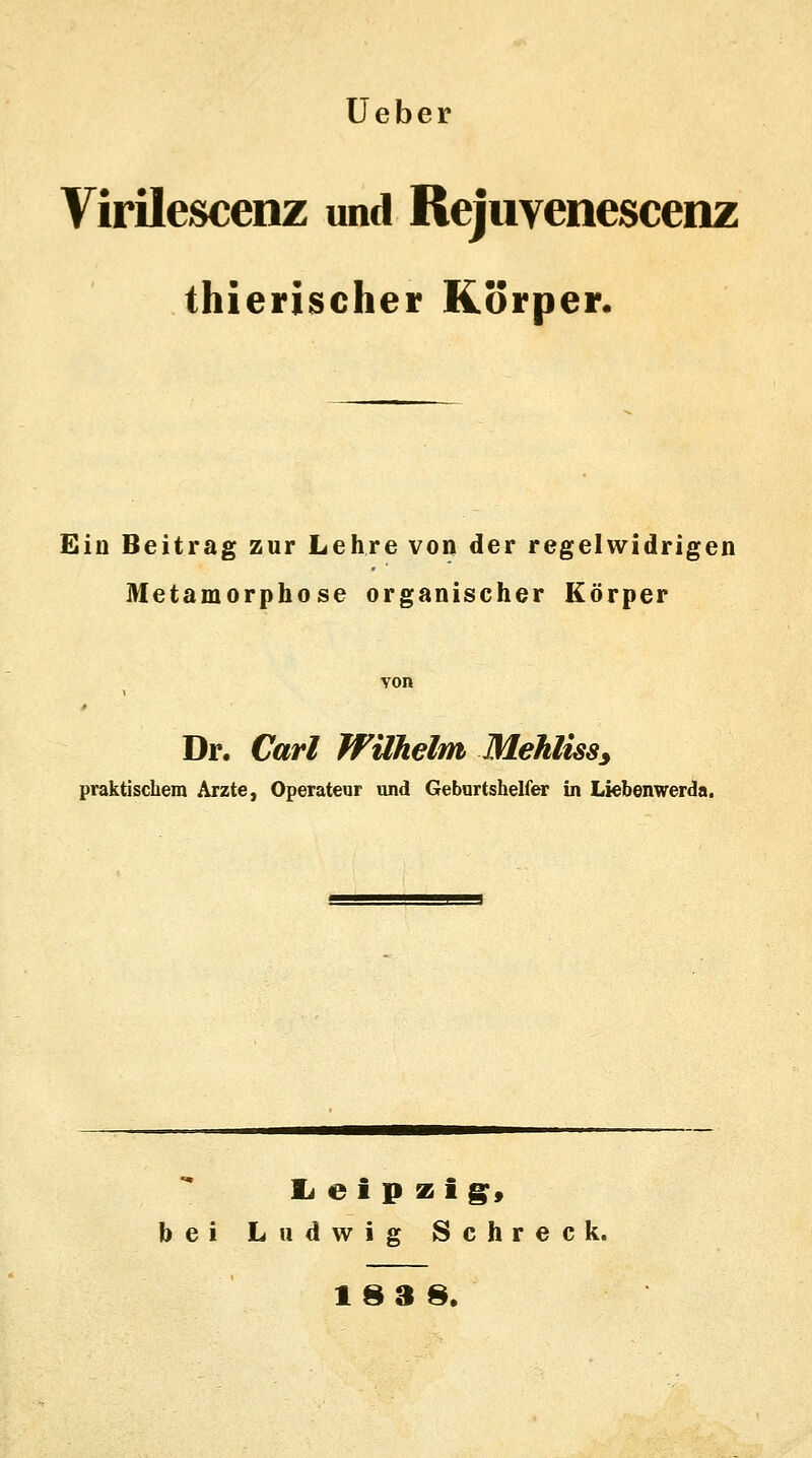 Ueber Virilescenz und Rejuvenescenz thierischer Körper. Ein Beitrag zur Lehre von der regelwidrigen Metamorphose organischer Körper von Dr. Carl Wilhelm Mehliss, praktischem Arzte, Operateur und Geburtshelfer in Liebenwerda. Leipzig} bei Ludwig Schreck. 183 8.