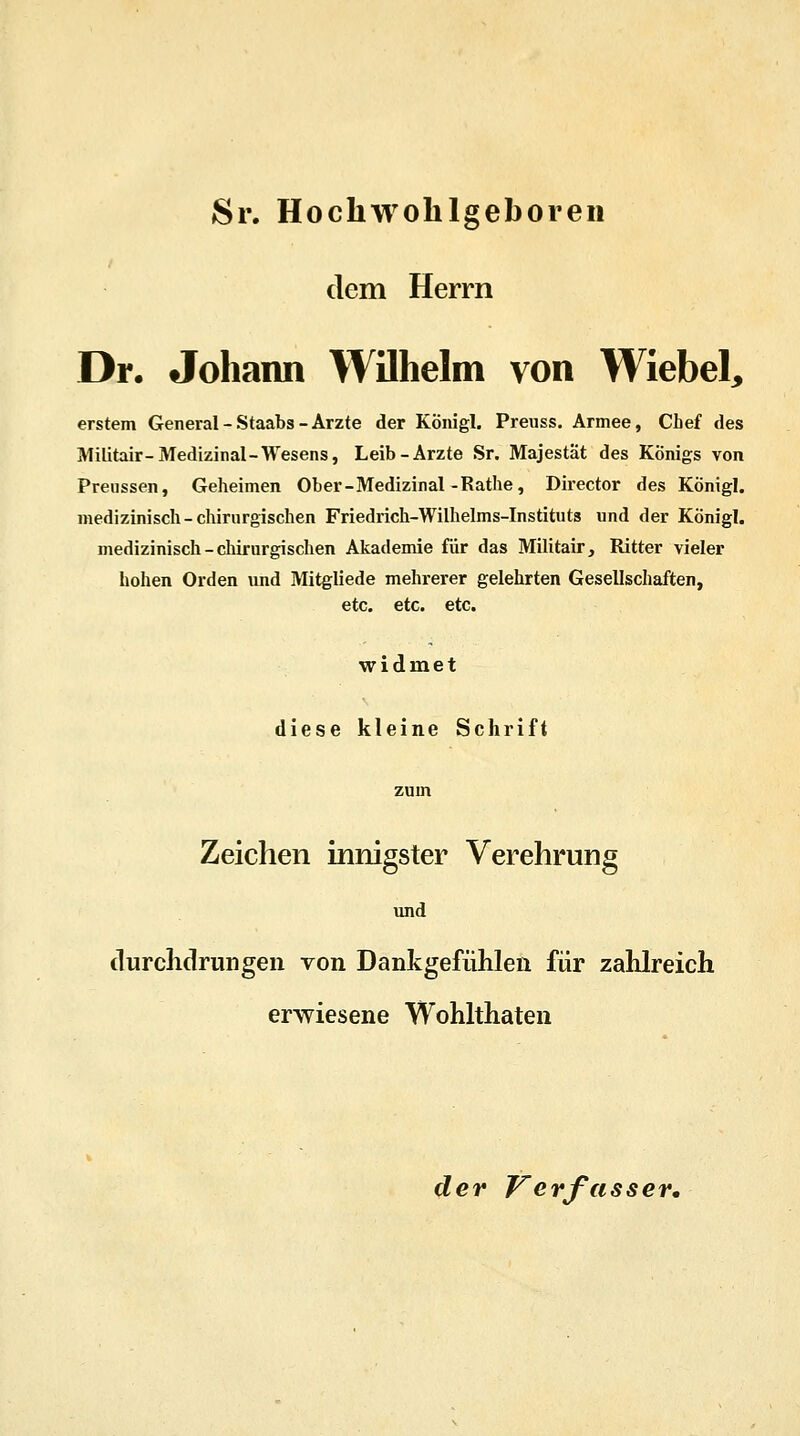 Sr. Hochwolilgeboren dem Herrn Dr. Johann Wilhelm von Wiebel, erstem General - Staabs - Arzte der Köiiigl. Preuss. Armee, Chef des Militair-Medizinal-Wesens, Leib-Arzte Sr. Majestät des Königs von Preussen, Geheimen Ober -Medizinal -Rathe, Director des Königl. medizinisch-chirurgischen Friediich-Wilhelms-Instituts und der Königl. medizinisch -chirurgischen Akademie für das Militair, Ritter vieler hohen Orden und Mitgliede mehrerer gelehrten Gesellschaften, etc. etc. etc. widmet diese kleine Schrift Zeichen innigster Verehrung und durchdrungen von Dankgefühlen für zahlreich erwiesene Wohlthaten der Verfasser.