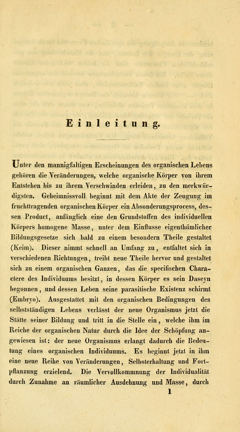 Einleitung. Unter den mannigfaltigen Erscheinungen des organischen Lehens gehören die Veränderungen, welche organische Körper von ihrem Entstehen his zu ihrem Verschwinden erleiden, zu den merkwür- digsten. Geheimnissvoll beginnt mit dem Akte der Zeugung im fruchttragenden organischen Körper ein Absonderungsprocess, des- sen Product, anfänglich eine den Grundstoffen des individuellen Körpers homogene Masse, unter dem Einflüsse eigenthümlicher Bildungsgesetze sich bald zu einem besondern Theile gestaltet (Keim). Dieser nimmt schnell an Umfang zu, entfaltet sich in verschiedenen Richtungen, treibt neue Theile hervor und gestaltet sich zu einem organischen Ganzen, das die specifischen Chara- ctere des Individuums besitzt, in dessen Körper es sein Dasejn begonnen, und dessen Leben seine parasitische Existenz schirmt (Embryo). Ausgestattet mit den organischen Bedingungen des selbststiindigen Lebens verlässt der neue Organismus jetzt die Stätte seiner Bildung und tritt in die Stelle ein, welche ihm im Reiche der organischen Natur durch die Idee der Schöpfung an- gewiesen ist: der neue Organismus erlangt dadurch die Bedeu- tung eines organischen Individuums. Es beginnt jetzt in ihm eine neue Reihe von Veränderungen, Selbsterhaltung und Fort- pflanzung erzielend. Die Vervollkommnung der Individualität durch Zunahme an räumlicher Ausdehnung und Masse, durch