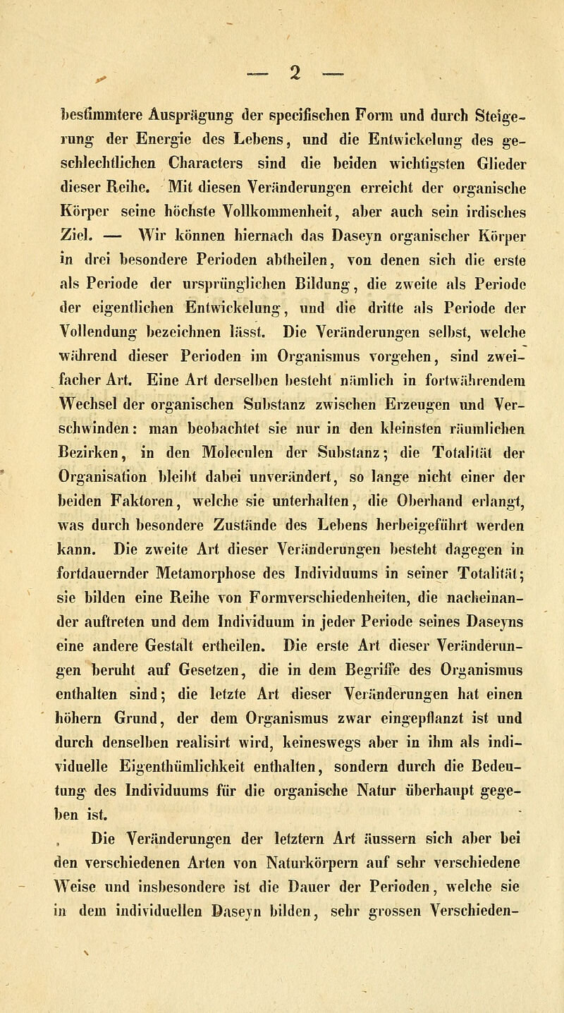 bestimmtere Ausprägung der speeifischen Form und durch Steige- rung der Energie des Lebens, und die Entwickelung des ge- schlechtlichen Characters sind die beiden wichtigsten Glieder dieser Reihe. Mit diesen Veränderungen erreicht der organische Körper seine höchste Vollkommenheit, aber auch sein irdisches Ziel. — Wir können hiernach das Daseyn organischer Körper in drei besondere Perioden abtheilen, von denen sich die erste als Periode der ursprünglichen Bildung, die zweite als Periode der eigentlichen Entwickelung, und die dritte als Periode der Vollendung bezeichnen liisst. Die Veränderungen selbst, welche während dieser Perioden im Organismus vorgehen, sind zwei- facher Art. Eine Art derselben besteht nämlich in fortwährendem Wechsel der organischen Substanz zwischen Erzeugen und Ver- schwinden: man beobachtet sie nur in den kleinsten räumlichen Bezirken, in den Molecnlen der Substanz; die Totalität der Organisation bleibt dabei unverändert, so lange nicht einer der beiden Faktoren, welche sie unterhalten, die Oberhand erlangt, was durch besondere Zustände des Lebens herbeigeführt werden kann. Die zweite Art dieser Veränderungen besteht dagegen in fortdauernder Metamorphose des Individuums in seiner Totalität; sie bilden eine Reihe von Formverschiedenheiten, die nacheinan- der auftreten und dem Individuum in jeder Periode seines Daseyns eine andere Gestalt ertheilen. Die erste Art dieser Veränderun- gen beruht auf Gesetzen, die in dem Begriffe des Organismus enthalten sind; die letzte Art dieser Veränderungen hat einen höhern Grund, der dein Organismus zwar eingepflanzt ist und durch denselben realisirt wird, keineswegs aber in ihm als indi- viduelle Eigenthümlichkeit enthalten, sondern durch die Bedeu- tung des Individuums für die organische Natur überhaupt gege- ben ist. Die Veränderungen der letztern Art äussern sich aber bei den verschiedenen Arten von Naturkörpern auf sehr verschiedene Weise und insbesondere ist die Dauer der Perioden, welche sie in dem individuellen Daseyn bilden, sehr grossen Verschieden-