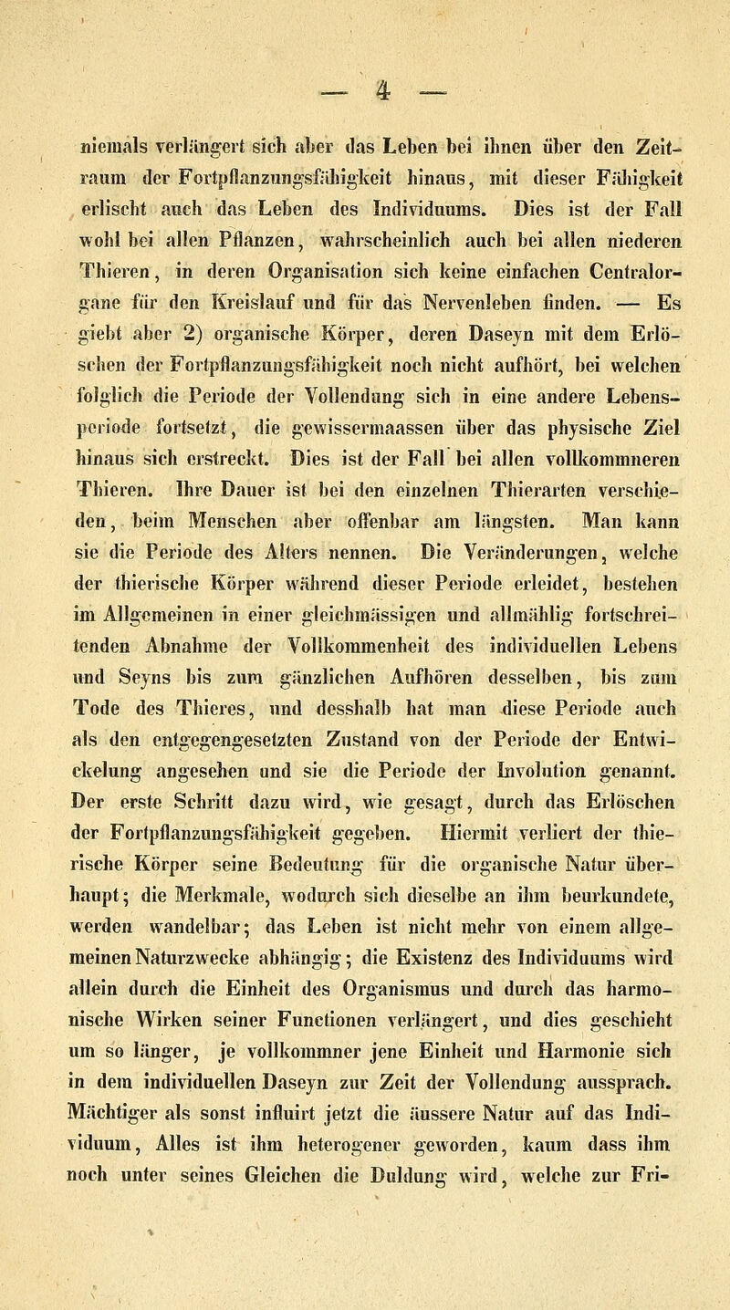 niemals verlängert sich aber das Leben bei ihnen über den Zeit- raum der Fortpflanzungsfähigkeit hinaus, mit dieser Fähigkeit erlischt auch das Leben des Individuums. Dies ist der Fall wohl bei allen Pflanzen, wahrscheinlich auch bei allen niederen Thieren, in deren Organisation sich keine einfachen Centralor- gane für den Kreislauf und für das Nervenleben finden. — Es giebt aber 2) organische Körper, deren Daseyn mit dem Erlö- schen der Fortpflanzungsfähigkeit noch nicht aufhört, bei welchen folglich die Periode der Vollendung sich in eine andere Lebens- periode fortsetzt, die gewissermaassen über das physische Ziel hinaus sich erstreckt. Dies ist der Fall bei allen vollkominneren Thieren. Ihre Dauer ist bei den einzelnen Thierarten verschie- den, beim Menschen aber offenbar am längsten. Man kann sie die Periode des Alters nennen. Die Veränderungen, welche der thierische Körper während dieser Periode erleidet, bestehen im Allgemeinen in einer gleichmässigen und allmählig fortschrei- tenden Abnahme der Vollkommenheit des individuellen Lebens und Seyns bis zum gänzlichen Aufhören desselben, bis zum Tode des Thieres, und desshalb hat man diese Periode auch als den entgegengesetzten Zustand von der Periode der Entwi- cklung angesehen und sie die Periode der Involution genannt. Der erste Schritt dazu wird, wie gesagt, durch das Erlöschen der Fortpflanzungsfähigkeit gegeben. Hiermit verliert der thie- rische Körper seine Bedeutung für die organische Natur über- haupt ; die Merkmale, wodurch sich dieselbe an ihm beurkundete, werden wandelbar; das Leben ist nicht mehr von einem allge- meinen Naturzwecke abhängig; die Existenz des Individuums wird allein durch die Einheit des Organismus und durch das harmo- nische Wirken seiner Functionen verlängert, und dies geschieht um so länger, je vollkommner jene Einheit und Harmonie sich in dem individuellen Daseyn zur Zeit der Vollendung aussprach. Mächtiger als sonst influirt jetzt die äussere Natur auf das Indi- viduum, Alles ist ihm heterogener geworden, kaum dass ihm noch unter seines Gleichen die Duldung wird, welche zur Fri-