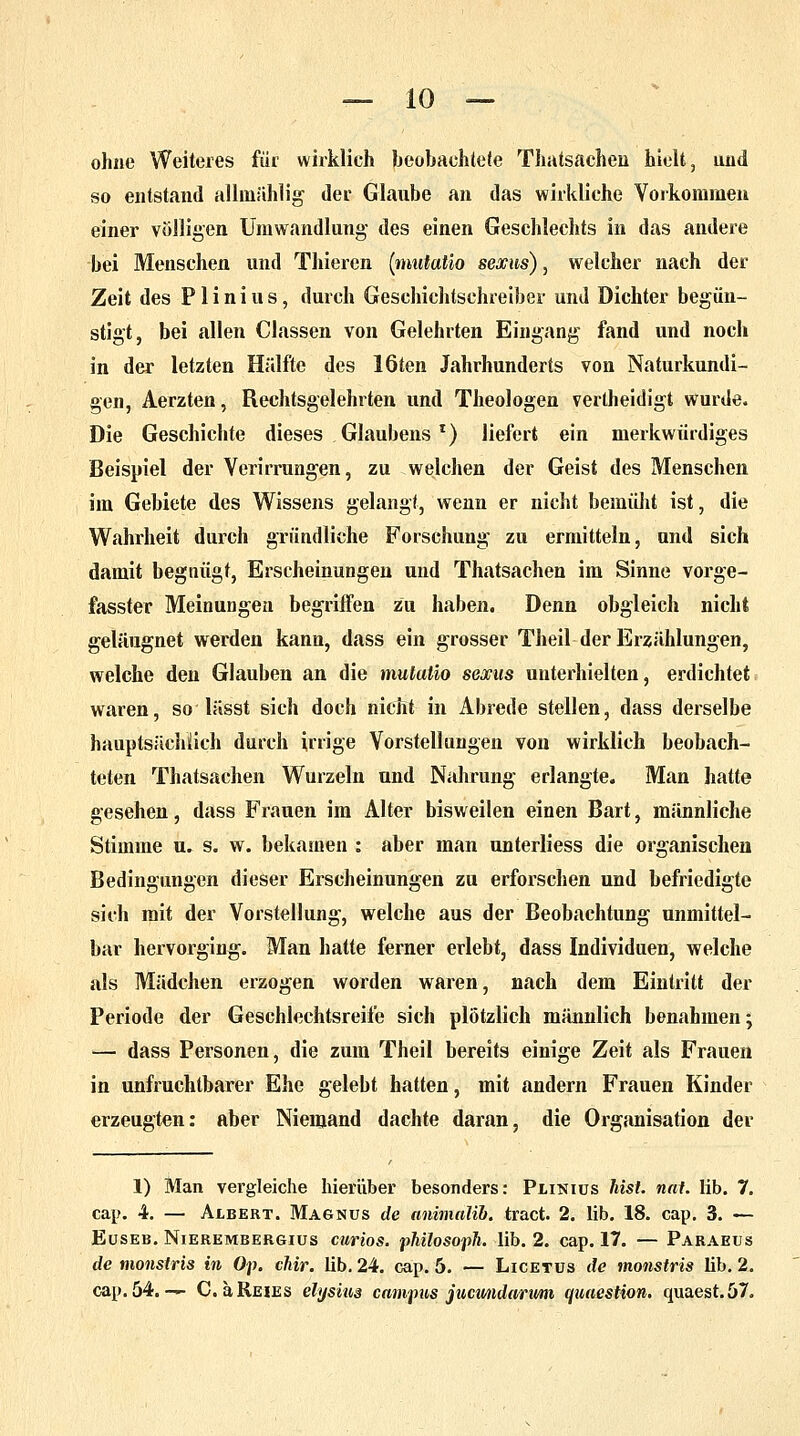 ohne Weiteres für wirklieh beobachtete Thatsachen hielt, und so entstand allmählig der Glaube an das wirkliche Vorkommen einer völligen Umwandlung des einen Geschlechts in das andere bei Menschen und Thieren (mutatio sexus), welcher nach der Zeit des Plinius, durch Geschichtschreiber und Dichter begün- stigt, bei allen Classen von Gelehrten Eingang fand und noch in der letzten Hälfte des löten Jahrhunderts von Naturkundi- gen, Aerzten, Rechtsgelehrten und Theologen vertheidigt wurde. Die Geschichte dieses Glaubens *) liefert ein merkwürdiges Beispiel der Verirrungen, zu welchen der Geist des Menschen im Gebiete des Wissens gelangt, wenn er nicht bemüht ist, die Wahrheit durch gründliche Forschung zu ermitteln, und sich damit begnügt, Erscheinungen und Thatsachen im Sinne vorge- fasster Meinungen begriffen zu haben. Denn obgleich nicht geläugnet werden kann, dass ein grosser Theil der Erzählungen, welche den Glauben an die mutatio sexus unterhielten, erdichtet waren, so lässt sich doch nicht in Abrede stellen, dass derselbe hauptsächlich durch irrige Vorstellungen von wirklich beobach- teten Thatsachen Wurzeln und Nahrung erlangte. Man hatte gesehen, dass Frauen im Alter bisweilen einen Bart, männliche Stimme u. s. w. bekamen : aber man unterliess die organischen Bedingungen dieser Erscheinungen zu erforschen und befriedigte sich mit der Vorstellung, welche aus der Beobachtung unmittel- bar hervorging. Man hatte ferner erlebt, dass Individuen, welche als Mädchen erzogen worden waren, nach dem Eintritt der Periode der Geschlechtsreife sich plötzlich männlich benahmen; — dass Personen, die zum Theil bereits einige Zeit als Frauen in unfruchtbarer Ehe gelebt hatten, mit andern Frauen Kinder erzeugten: aber Niemand dachte daran, die Organisation der 1) Man vergleiche hierüber besonders: Plinius last. nat. lib. 7. cap. 4. — Albert. Magnus de animalib. tract. 2. lib. 18. cap. 3. — Euseb. Nierembergius curios. phüosoph. lib. 2. cap. 17. — Paraeus de monstris in Op. chir. lib. 24. cap. 5. — Licetus de monstris lib. 2. cap. 54. — C. äREiES elysius campus jucundanvni quaestion. quaest.57.