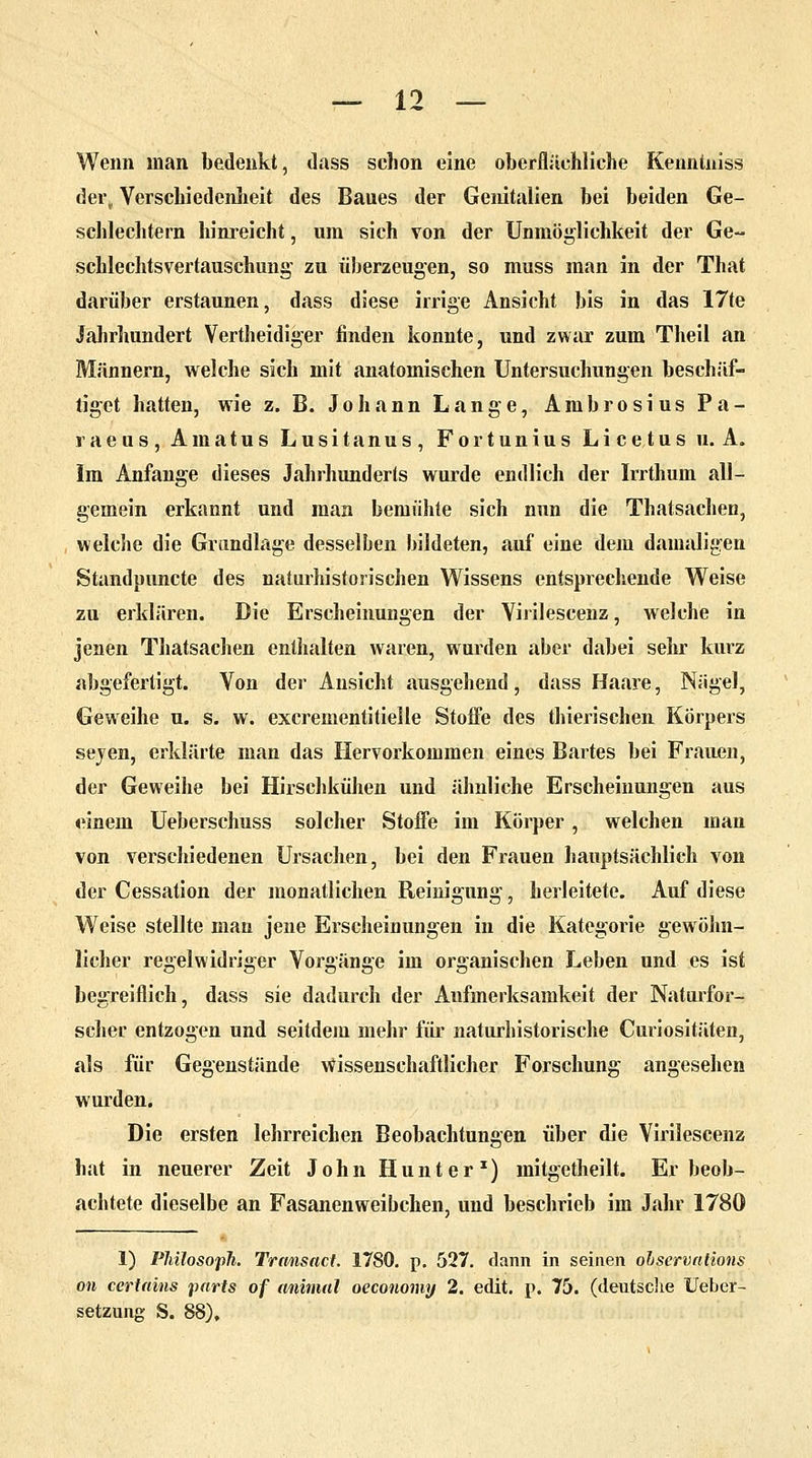 Wenn man bedenkt, dass schon eine oberflächliche Kenntuiss der, Verschiedenheit des Baues der Genitalien bei beiden Ge- schlechtern hinreicht, um sich von der Unmöglichkeit der Ge- schlechtsvertauschung zu überzeugen, so muss man in der That darüber erstaunen, dass diese irrige Ansicht bis in das 17te Jahrhundert Vertheidiger finden konnte, und zwar zum Theil an Männern, welche sich mit anatomischen Untersuchungen beschäf- tiget hatten, wie z. B. Johann Lange, Ambrosius Pa- raeus, Amatus Lusitanus, Fortunius Licetus u. A. Im Anfange dieses Jahrhunderts wurde endlich der Irrthum all- gemein erkannt und man bemühte sich nun die Thatsachen, welche die Grundlage desselben bildeten, auf eine dem damaligen Standpuncte des naturhistorischen Wissens entsprechende Weise zu erklären. Die Erscheinungen der Virileseenz, welche in jenen Thatsachen enthalten waren, wurden aber dabei sehr kurz abgefertigt. Von der Ansicht ausgehend, dass Haare, Nägel, Geweihe u. s. w. excrementitielle Stoffe des thierischen Körpers seyen, erklärte man das Hervorkommen eines Bartes bei Frauen, der Geweihe bei Hirschkühen und ähnliche Erscheinungen aus hinein Ueberschuss solcher Stoffe im Körper, welchen man von verschiedenen Ursachen, bei den Frauen hauptsächlich von der Cessation der monatlichen Reinigung, herleitete. Auf diese Weise stellte man jene Erscheinungen in die Kategorie gewöhn- licher regelwidriger Vorgänge im organischen Leben und es ist begreiflich, dass sie dadurch der Aufmerksamkeit der Naturfor- scher entzogen und seitdem mehr für naturhistorische Curiositäten, als für Gegenstände wissenschaftlicher Forschung angesehen wurden. Die ersten lehrreichen Beobachtungen über die Virilescenz hat in neuerer Zeit John Hunter1) mitgetheilt. Er beob- achtete dieselbe an Fasanenweibchen, und beschrieb im Jahr 1780 1) Philosoph. Transact. 1780. p. 527. dann in seinen observations on certains parts of animal oeconomy 2. edit. p. 75. (deutsche lieber- Setzung S. 88).