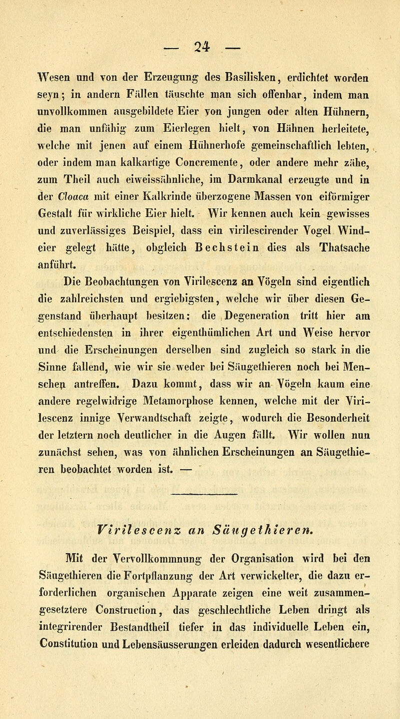 Wesen und von der Erzeugung des Basilisken, erdichtet worden seyn; in andern Füllen täuschte man sich offenbar, indem man unvollkommen ausgebildete Eier von jungen oder alten Hühnern, die man unfähig zum Eierlegen hielt, von Hähnen herleitete, welche mit jenen auf einem Hühnerhofe gemeinschaftlich lebten, oder indem man kalkartige Concremente, oder andere mehr zähe, zum Theil auch eiweissähnliche, im Darmkanal erzeugte und in der Cloaca mit einer Kalkrinde überzogene Massen von eiförmiger Gestalt für wirkliche Eier hielt. Wir kennen auch kein gewisses und zuverlässiges Beispiel, dass ein virilescirender Vogel Wind- eier gelegt hätte, obgleich Bechstein dies als Thatsache anführt. Die Beobachtungen von Virilescenz an Vögeln sind eigentlich die zahlreichsten und ergiebigsten, welche wir über diesen Ge- genstand überhaupt besitzen: die Degeneration tritt hier am entschiedensten in ihrer eigenthümlichen Art und Weise hervor und die Erscheinungen derselben sind zugleich so stark in die Sinne fallend, wie wir sie weder bei Säugethieren noch bei Men- schen antreffen. Dazu kommt, dass wir an Vögeln kaum eine andere regelwidrige Metamorphose kennen, welche mit der Viri- lescenz innige Verwandtschaft zeigte, wodurch die Besonderheit der letztern noch deutlicher in die Augen fällt. Wir wollen nun zunächst sehen, was von ähnlichen Erscheinungen an Säugethie- ren beobachtet worden ist. — Virilescenz an Säugethieren. Mit der Vervollkommnung der Organisation wird bei den Säugethieren die Fortpflanzung der Art verwickelter, die dazu er- forderlichen organischen Apparate zeigen eine weit zusammen- gesetztere Construction, das geschlechtliche Leben dringt als integrirender Bestandtheil tiefer in das individuelle Leben ein, Constitution und Lebensäusserungen erleiden dadurch wesentlichere