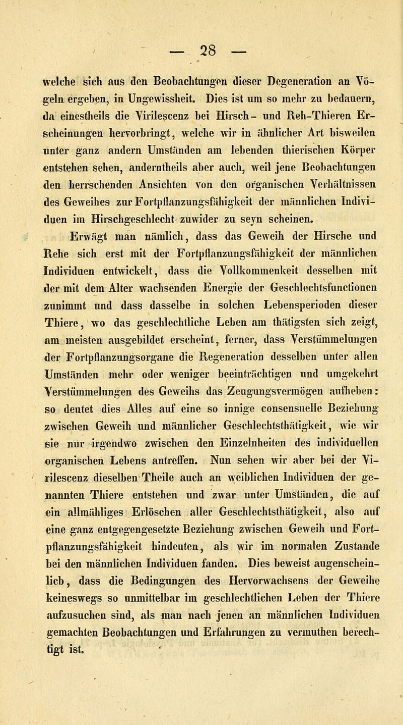 welche sich aus den Beobachtungen dieser Degeneration an Vö- geln ergeben, in Ungewissheit. Dies ist um so mehr zu bedauern, da einestheils die Yirilescenz bei Hirsch- und Reh-Thieren Er- scheinungen hervorbringt, welche wir in ähnlicher Art bisweilen unter ganz andern Umstünden am lebenden thierischen Körper entstehen sehen, anderntheils aber auch, weil jene Beobachtungen den herrschenden Ansichten von den organischen Verhältnissen des Geweihes zur Fortpflanzungsfähigkeit der männlichen Indivi- duen im Hirschgeschlecht zuwider zu sejn scheinen. Erwägt man nämlich, dass das Geweih der Hirsche und Rehe sich erst mit der Fortpflanzungsfähigkeit der männlichen Individuen entwickelt, dass die Vollkominenkeit desselben mit der mit dem Alter wachsenden Energie der Geschlechtsfunctionen zunimmt und dass dasselbe in solchen Lebensperioden dieser Thiere, wo das geschlechtliche Leben am thätigsten sich zeigt, am meisten ausgebildet erscheint, ferner, dass Verstümmelungen der Fortpflanzungsorgane die Regeneration desselben unter allen Umständen mehr oder weniger beeinträchtigen und umgekehrt Verstümmelungen des Geweihs das Zeugungsvermögen aufheben: so deutet dies Alles auf eine so innige consensuelle Beziehung zwischen Geweih und männlicher Geschlechtsthätigkeit, wie wir sie nur irgendwo zwischen den Einzelnheiten des individuellen organischen Lebens antreffen. Nun sehen wir aber bei der Vi- rilescenz dieselben Theile auch an weiblichen Individuen der ge- nannten Thiere entstehen und zwar unter Umständen, die auf ein allmähliges Erlöschen aller Geschlechtsthätigkeit, also auf eine ganz entgegengesetzte Beziehung zwischen Geweih und Fort- pflanzungsfähigkeit hindeuten, als wir im normalen Zustande bei den männlichen Individuen fanden. Dies beweist augenschein- lich, dass die Bedingungen des Hervorwachsens der Geweihe keineswegs so unmittelbar im geschlechtlichen Leben der Thiere aufzusuchen sind, als man nach jenen an männlichen Individuen gemachten Beobachtungen und Erfahrungen zu vermuthen berech- tigt ist.