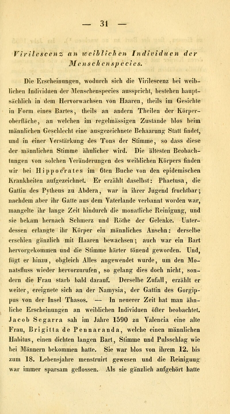 Virilcscenz an weibliche?* Individuen der Mensch enspecies. Die Erscheinungen, wodurch sich die Yirilescenz hei weib- lichen Individuen der Menschenspecies ausspricht, bestehen haupt- sächlich in dem Hervorwachsen von Haaren, theils im Gesichte in Form eines Bartes, theils an andern Theilen der Körper- oberfläche, an welchen im regelmässigen Zustande blos beim männlichen Geschlecht eine ausgezeichnete Behaarung Statt findet, und in einer Verstärkung des Tons der Stimme, so dass diese der männlichen Stimme ähnlicher wird. Die ältesten Beobach- tungen von solchen Veränderungen des weiblichen Körpers finden wir bei Hippocrates im 6ten Buche von den epidemischen Krankheiten aufgezeichnet. Er erzählt daselbst: Phaetusa, die Gattin des Pytheus zu Abdera, war in ihrer Jugend fruchtbar; nachdem aber ihr Gatte aus dem Vaterlande verbannt worden war, mangelte ihr lange Zeit hindurch die monatliche Reinigung, und sie bekam hernach Schmerz und Röthe der Gelenke. Unter- dessen erlangte ihr Körper ein männliches Ansehn: derselbe erschien gänzlich mit Haaren bewachsen; auch war ein Bart hervorgekommen und die Stimme härter tönend geworden. Und, fügt er hinzu, obgleich Alles angewendet wurde, um den Mo— natsfluss wieder hervorzurufen, so gelang dies doch nicht, son- dern die Frau starb bald darauf. Derselbe Zufall, erzählt er weiter, ereignete sich an der Namysia, der Gattin des Gorgip- pus von der Insel Thasos. — In neuerer Zeit hat man ähn- liche Erscheinungen an weiblichen Individuen öfter beobachtet. Jacob Segarra sah im Jahre 1590 zu Valencia eine alte Frau, Brigitta de Pennaranda, welche einen männlichen Habitus, einen dichten langen Bart, Stimme und Pulsschlag wie bei Männern bekommen hatte. Sie war blos von ihrem 12. bis zum 18. Lebensjahre menstruirt gewesen und die Reiniguug war immer sparsam geflossen. Als sie gänzlich aufgehört hatte