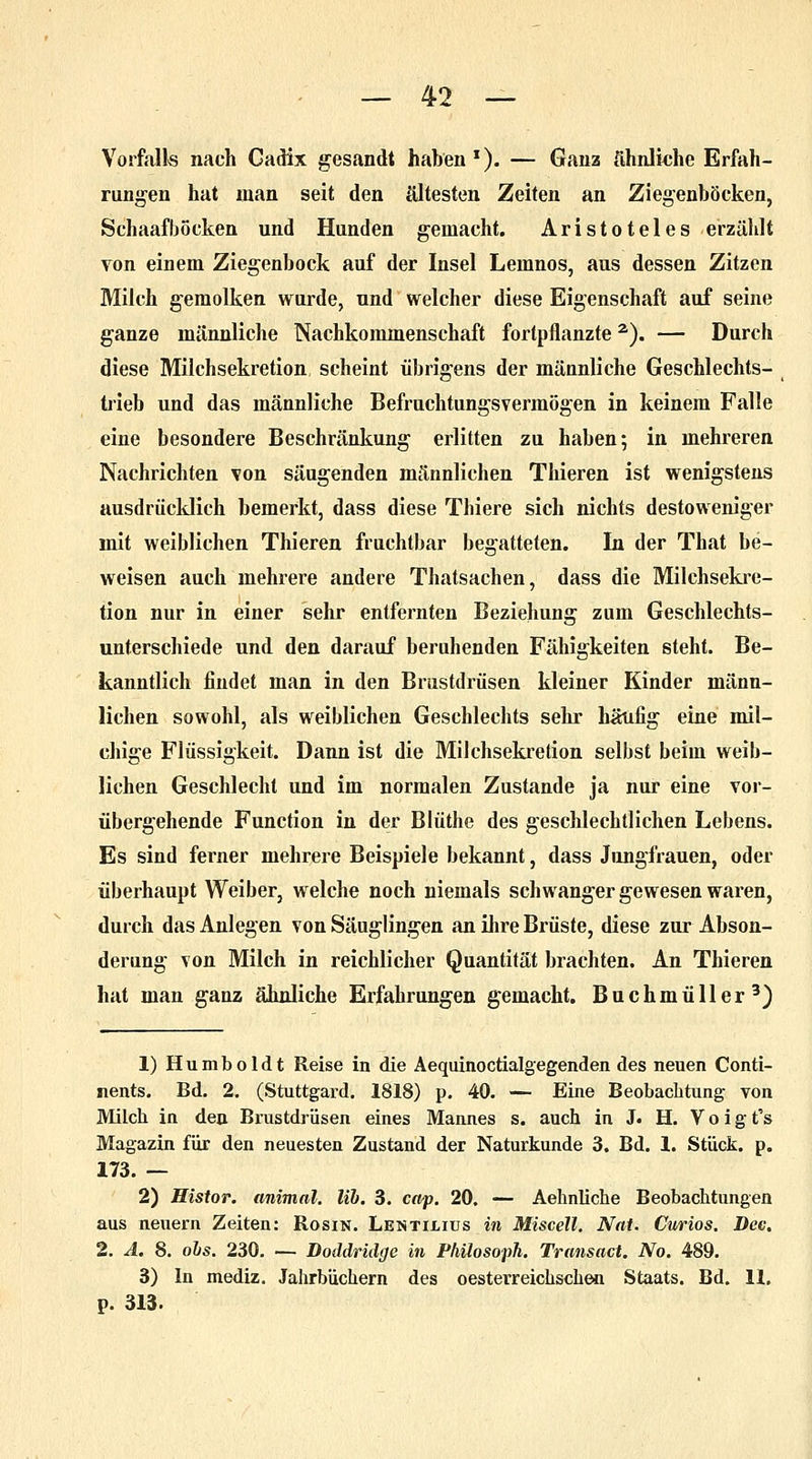 Vorfall« nach Gadix gesandt haben1). — Ganz ähnliche Erfah- rungen hat man seit den ältesten Zeiten an Ziegenböcken, Schaafbocken und Hunden gemacht. Aristoteles erzählt von einem Ziegenbock auf der Insel Leinnos, aus dessen Zitzen Milch gemolken wurde, und welcher diese Eigenschaft auf seine ganze männliche Nachkommenschaft fortpflanzte2). — Durch diese Milchsekretion scheint übrigens der männliche Geschlechts- trieb und das männliche Befruchtungsvermögen in keinem Falle eine besondere Beschränkung erlitten zu haben; in mehreren Nachrichten ?on säugenden männlichen Thieren ist wenigstens ausdrücklich bemerkt, dass diese Thiere sich nichts destoweniger mit weiblichen Thieren fruchtbar begatteten. In der That be- weisen auch mehrere andere Thatsachen, dass die Milchsekre- tion nur in einer sehr entfernten Beziehung zum Geschlechts- unterschiede und den darauf beruhenden Fähigkeiten steht. Be- kanntlich findet man in den Brustdrüsen kleiner Kinder männ- lichen sowohl, als weiblichen Geschlechts sehr häufig eine mil- chige Flüssigkeit. Dann ist die Milchsekretion selbst beim weib- lichen Geschlecht und im normalen Zustande ja nur eine vor- übergehende Function in der Blüthe des geschlechtlichen Lebens. Es sind ferner mehrere Beispiele bekannt, dass Jungfrauen, oder überhaupt Weiber, welche noch niemals schwanger gewesen waren, durch das Anlegen von Säuglingen an ihre Brüste, diese zur Abson- derung von Milch in reichlicher Quantität brachten. An Thieren hat man ganz ähnliche Erfahrungen gemacht. Buchmüller3) 1) Humboldt Reise in die Aequinoctialgegenden des neuen Conti- nents. Bd. 2. (Stuttgard. 1818) p. 40. — Eine Beobachtung von Milch in den Brustdrüsen eines Mannes s. auch in J. H. V o i g t's Magazin für den neuesten Zustand der Naturkunde 3. Bd. 1. Stück, p. 173. — 2) Histor. animal. lib. 3. cap. 20. — Aehnliche Beobachtungen aus neuern Zeiten: Rosin. Lentilius in Miscell. Nat. Curios. Dee. 2. A. 8. obs. 230. — Doddridgc in Philosoph. Transact. No. 489. 3) In mediz. Jahrbüchern des oesterreichschen Staats. Bd. 11. p. 313.