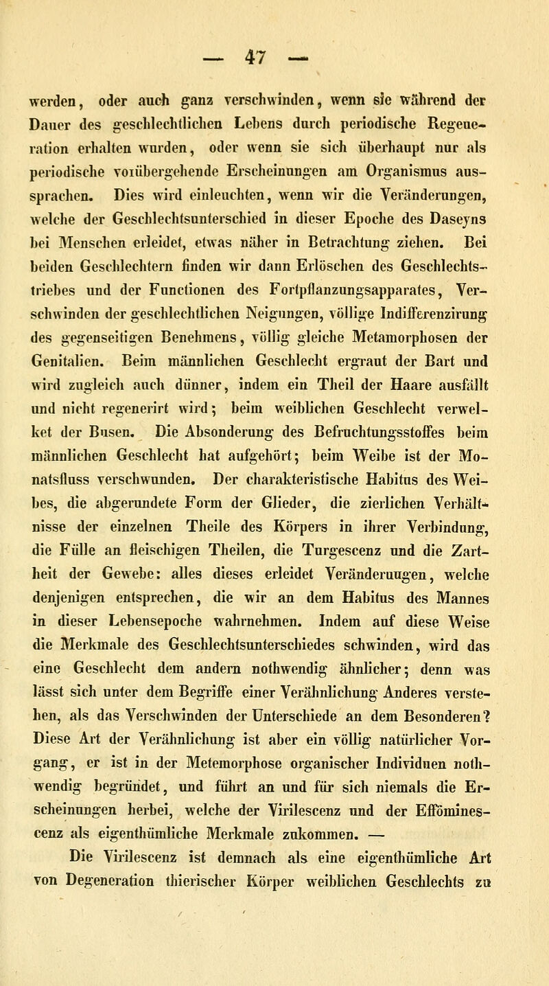 werden, oder auch ganz verschwinden, wenn sie während der Dauer des geschlechtlichen Lebens durch periodische Regene- ration erhalten wurden, oder wenn sie sich überhaupt nur als periodische voi üb ergeh ende Erscheinungen am Organismus aus- sprachen. Dies wird einleuchten, wenn wir die Veränderungen, welche der Geschlechtsunterschied in dieser Epoche des Daseyns bei Menschen erleidet, etwas näher in Betrachtung ziehen. Bei beiden Geschlechtern finden wir dann Erlöschen des Geschlechts- triebes und der Functionen des Fortpflanzungsapparates, Ver- schwinden der geschlechtlichen Neigungen, völlige Indifferenzirung des gegenseitigen Benehmens, völlig gleiche Metamorphosen der Genitalien. Beim männlichen Geschlecht ergraut der Bart und wird zugleich auch dünner, indem ein Theil der Haare ausfällt und nicht regenerirt wird ; beim weiblichen Geschlecht verwel- ket der Busen. Die Absonderung des Befruchtungsstoffes beim männlichen Geschlecht hat aufgehört; beim Weibe ist der Mo- natsfluss verschwunden. Der charakteristische Habitus des Wei- bes, die abgerundete Form der Glieder, die zierlichen Verhält- nisse der einzelnen Theile des Körpers in ihrer Verbindung, die Fülle an fleischigen Theilen, die Turgescenz und die Zart- heit der Gewebe: alles dieses erleidet Veränderungen, welche denjenigen entsprechen, die wir an dem Habitus des Mannes in dieser Lebensepoche wahrnehmen. Indem auf diese Weise die Merkmale des Geschlechtsunterschiedes schwinden, wird das eine Geschlecht dem andern nothwendig ähnlicher; denn was lässt sich unter dem Begriffe einer Verähnlichung Anderes verste- hen, als das Verschwinden der Unterschiede an dem Besonderen? Diese Art der Verähnlichung ist aber ein völlig natürlicher Vor- gang, er ist in der Metemorphose organischer Individuen noth- wendig begründet, und führt an und für sich niemals die Er- scheinungen herbei, welche der Virilescenz und der Effomines- cenz als eigenthümliche Merkmale zukommen. — Die Virilescenz ist demnach als eine eigenthümliche Art von Degeneration thierischer Körper weiblichen Geschlechts zu