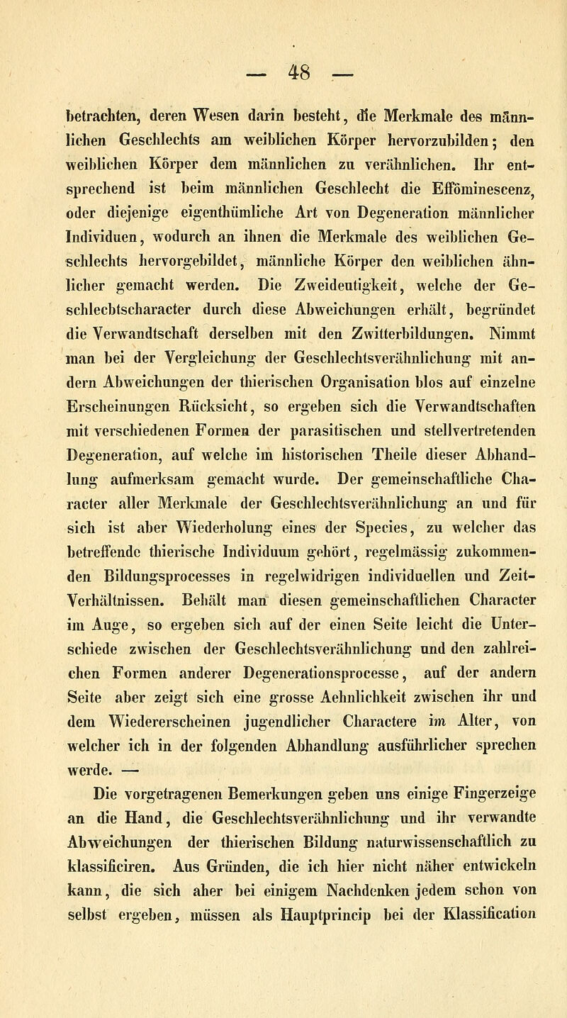 ?>etrachten, deren Wesen darin besteht, die Merkmale des männ- lichen Geschlechts am weiblichen Körper hervorzubilden; den weiblichen Korper dem männlichen zu verähnlichen. Ihr ent- sprechend ist beim männlichen Geschlecht die Eflominescenz, oder diejenige eigentümliche Art von Degeneration männlicher Individuen, wodurch an ihnen die Merkmale des weiblichen Ge- schlechts hervorgebildet, männliche Körper den weiblichen ähn- licher gemacht werden. Die Zweideutigkeit, welche der Ge- schlecbtscharacter durch diese Abweichungen erhält, begründet die Verwandtschaft derselben mit den Zwitterbildungen. Nimmt man bei der Vergieichung der Geschlechtsverähnlichung mit an- dern Abweichungen der thierischen Organisation blos auf einzelne Erscheinungen Rücksicht, so ergeben sich die Verwandtschaften mit verschiedenen Formen der parasitischen und stellvertretenden Degeneration, auf welche im historischen Theile dieser Abhand- lung aufmerksam gemacht wurde. Der gemeinschaftliche Cha- racter aller Merkmale der Geschlechtsverähnlichung an und für sich ist aber Wiederholung eines der Species, zu welcher das betreffende thierische Individuum gehört, regelmässig zukommen- den Bildungsprocesses in regelwidrigen individuellen und Zeit- Verhältnissen. Behält man diesen gemeinschaftlichen Character im Auge, so ergeben sich auf der einen Seite leicht die Unter- schiede zwischen der Geschlechtsverähnlichung und den zahlrei- chen Formen anderer Degenerationsprocesse, auf der andern Seite aber zeigt sich eine grosse Aehnlichkeit zwischen ihr und dem Wiedererscheinen jugendlicher Charactere im Alter, von welcher ich in der folgenden Abhandlung ausführlicher sprechen werde. — Die vorgetragenen Bemerkungen geben uns einige Fingerzeige an die Hand, die Geschlechtsverähnlichung und ihr verwandte Abweichungen der thierischen Bildung naturwissenschaftlich zu klassificiren. Aus Gründen, die ich hier nicht näher entwickeln kann, die sich aher bei einigem Nachdenken jedem schon von selbst ergeben, müssen als Hauptprincip bei der Klassification