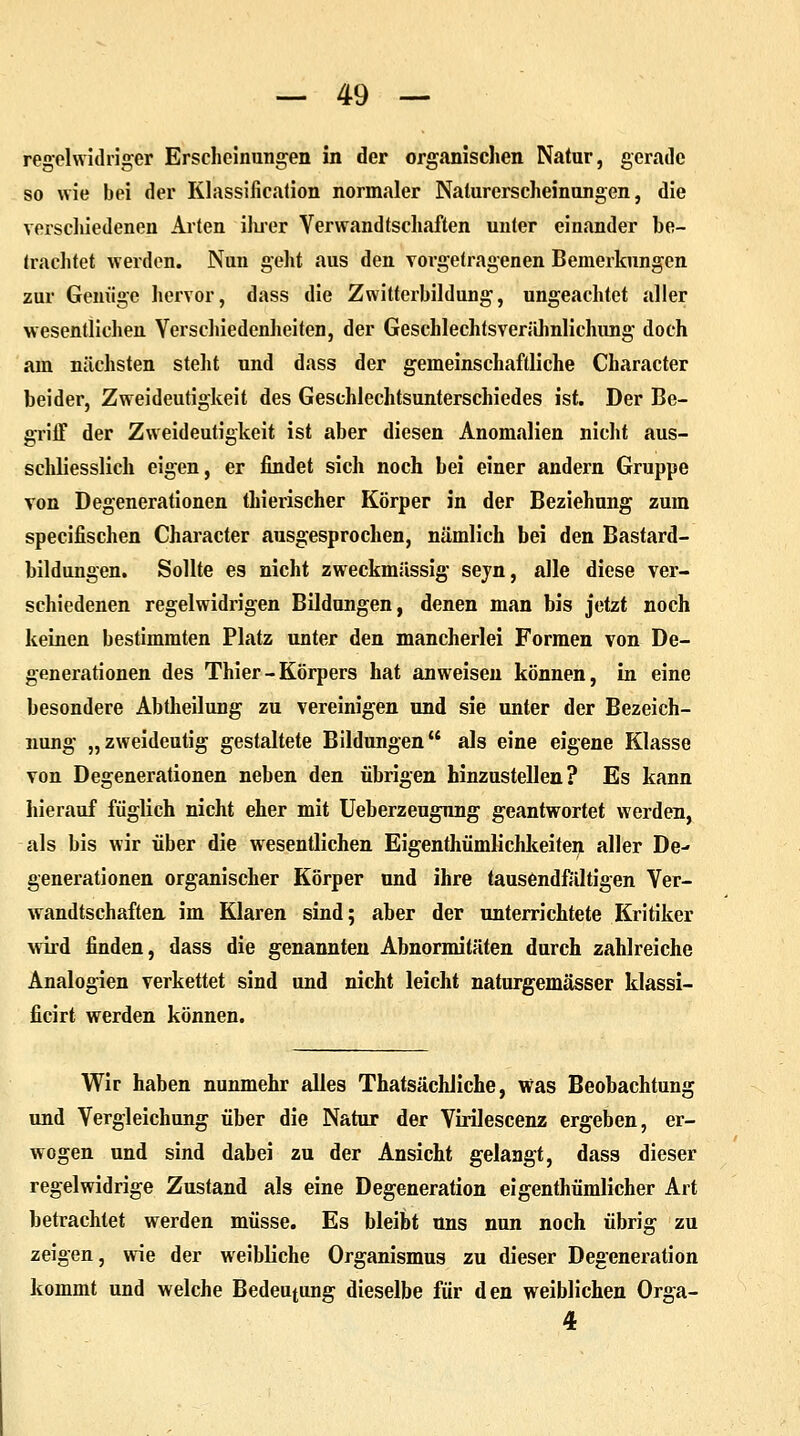 regelwidriger Erscheinungen in der organischen Natur, gerade so wie bei der Klassifikation normaler Naturerscheinungen, die verschiedenen Arten ihrer Verwandtschaften unter einander be- trachtet werden. Nun geht aus den Torgetragenen Bemerkungen zur Genüge hervor, dass die Zwitterbildung, ungeachtet aller wesentlichen Verschiedenheiten, der Geschlechtsverähnlichung doch am nächsten steht und dass der gemeinschaftliche Character beider, Zweideutigkeit des Geschlechtsunterschiedes ist. Der Be- griff der Zweideutigkeit ist aber diesen Anomalien nicht aus- schliesslich eigen, er findet sich noch bei einer andern Gruppe von Degenerationen thierischer Körper in der Beziehung zum specifischen Character ausgesprochen, nämlich bei den Bastard- bildungen. Sollte es nicht zweckmässig sejn, alle diese ver- schiedenen regelwidrigen Bildungen, denen man bis jetzt noch keinen bestimmten Platz unter den mancherlei Formen von De- generationen des Thier - Körpers hat anweisen können, in eine besondere Abtheilung zu vereinigen und sie unter der Bezeich- nung „zweideutig gestaltete Bildungen als eine eigene Klasse von Degenerationen neben den übrigen hinzustellen? Es kann hierauf füglich nicht eher mit Ueberzeugnng geantwortet werden, als bis wir über die wesentlichen Eigentümlichkeiten aller De- generationen organischer Körper und ihre tausendfältigen Ver- wandtschaften im Klaren sind; aber der unterrichtete Kritiker wird finden, dass die genannten Abnormitäten durch zahlreiche Analogien verkettet sind und nicht leicht naturgemässer klassi- ficirt werden können. Wir haben nunmehr alles Thatsächliche, Was Beobachtung und Vergleichung über die Natur der Virilescenz ergeben, er- wogen und sind dabei zu der Ansicht gelangt, dass dieser regelwidrige Zustand als eine Degeneration eigenthümlicher Art betrachtet werden müsse. Es bleibt uns nun noch übrig zu zeigen, wie der weibliche Organismus zu dieser Degeneration kommt und welche Bedeutung dieselbe für den weiblichen Orga- 4