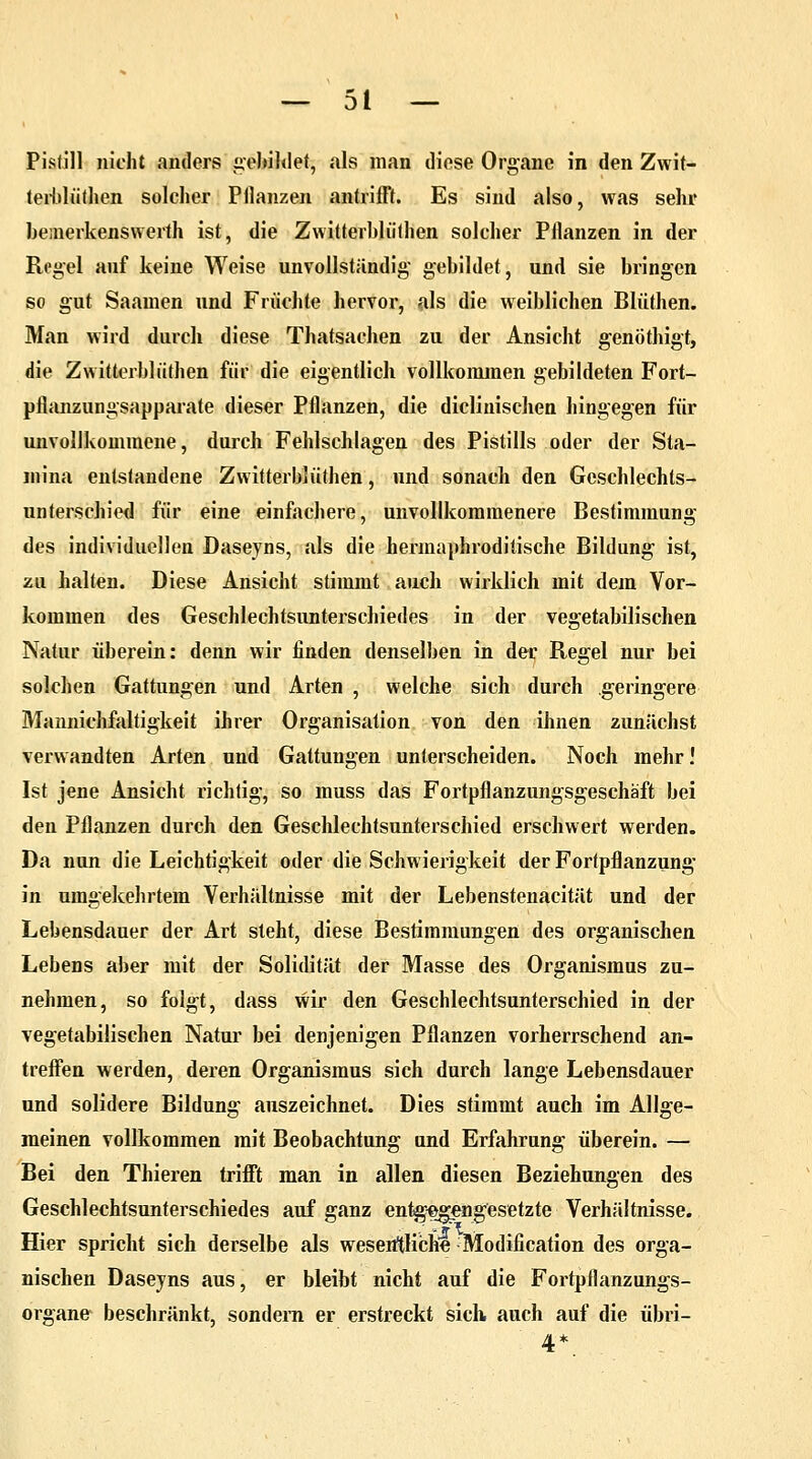 Pistill nicht anders gebildet, als man diese Organe in den Zwit- terblüthen solcher Pflanzen antrifft. Es sind also, was sehr be;nerkenswerth ist, die Zwitterblüthen solcher Pflanzen in der Regel auf keine Weise unvollständig gebildet, und sie bringen so gut Saainen und Früchte hervor, als die weiblichen Blüthen. Man wird durch diese Thatsachen zu der Ansicht genöthigt, die Zwitterblüthen für die eigentlich vollkommen gebildeten Fort- pflanzungsapparate dieser Pflanzen, die dieliuischen hingegen für unvollkommene, durch Fehlschlagen des Pistills oder der Sta- mina entstandene Zwitterblüthen, und sonach den Geschlechts- unterschied für eine einfachere, unvollkommenere Bestimmung des individuellen Daseyns, als die hermaphroditische Bildung ist, zu halten. Diese Ansicht stimmt auch wirklich mit dem Vor- kommen des Geschlechtsunterschiedes in der vegetabilischen Natur überein: denn wir finden denselben in der Regel nur bei solchen Gattungen und Arten , welche sich durch geringere Mannichfaltigkeit ihrer Organisation von den ihnen zunächst verwandten Arten und Gattungen unterscheiden. Noch mehr! Ist jene Ansicht richtig, so muss das Fortpflanzungsgeschäft bei den Pflanzen durch den Geschlechtsunterschied erschwert werden. Da nun die Leichtigkeit oder die Schwierigkeit der Fortpflanzung in umgekehrtem Verhältnisse mit der Lebenstenacität und der Lebensdauer der Art steht, diese Bestimmungen des organischen Lebens aber mit der Solidität der Masse des Organismus zu- nehmen, so folgt, dass wir den Geschlechtsunterschied in der vegetabilischen Natur bei denjenigen Pflanzen vorherrschend an- treffen werden, deren Organismus sich durch lange Lebensdauer und solidere Bildung auszeichnet. Dies stimmt auch im Allge- meinen vollkommen mit Beobachtung und Erfahrung überein. — Bei den Thieren trifft man in allen diesen Beziehungen des Geschlechtsunterschiedes auf ganz entgegengesetzte Verhältnisse. Hier spricht sich derselbe als wesentliche Modification des orga- nischen Daseyns aus, er bleibt nicht auf die Fortpflanzungs- organe beschränkt, sondern er erstreckt sich, auch auf die übri- 4*