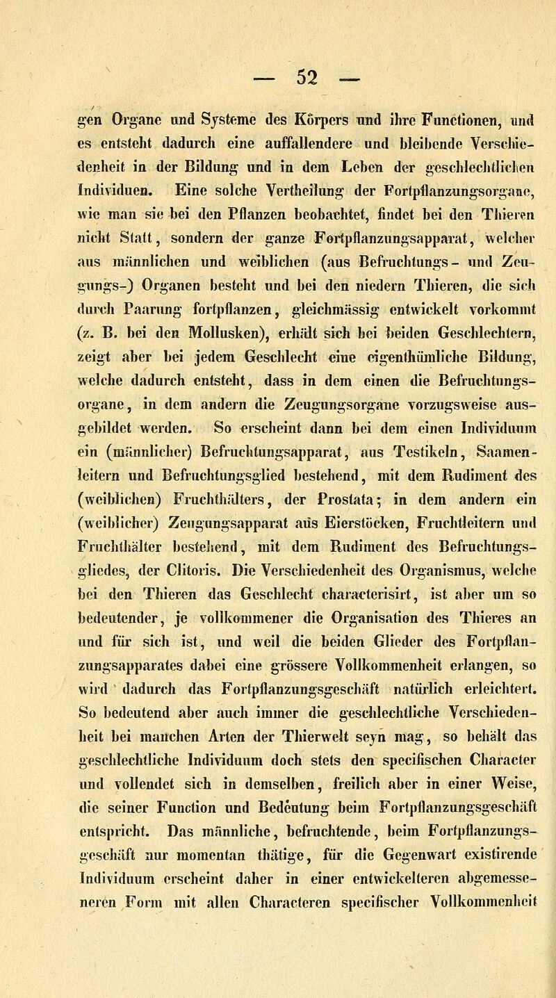 gen Organe und Systeme des Körpers und ihre Functionen, und es entsteht dadurch eine auffallendere und bleibende Verschie- denheit in der Bildung und in dem Leben der geschlechtlichen Individuen. Eine solche Vertheilung der Fortpflanzungsorgaao, wie man sie bei den Pflanzen beobachtet, findet bei den Thieren nicht Statt, sondern der ganze Fortpflanzungsapparat, welcher aus männlichen und weiblichen (aus Befruchtungs - und Zeu- gungs-) Organen besteht und bei den niedern Thieren, die sich durch Paarung fortpflanzen, gleichmassig entwickelt vorkommt (z. B. bei den Mollusken), erhält sich bei beiden Geschlechtern, zeigt aber bei jedem Geschlecht eine dgenlhümliche Bildung, welche dadurch entsteht, dass in dem einen die Befruchtungs- organe, in dem andern die Zeugungsorgane vorzugsweise aus- gebildet werden. So erscheint dann bei dem einen Individuum ein (männlicher) Befruchtungsapparat, aus Testikeln, Saamen- leitern und Befruchtungsglied bestehend, mit dem Rudiment des (weiblichen) Fruchthälters, der Prostata; in dem andern ein (weiblicher) Zeugungsapparat aus Eierstöcken, Fruchtleitern und Fruchlhälter bestellend, mit dem Rudiment des Befruchtungs- glicdes, der Clitoris. Die Verschiedenheit des Organismus, welche bei den Thieren das Geschlecht charaeterisirt, ist aber um so bedeutender, je vollkommener die Organisation des Thieres an und für sich ist, und weil die beiden Glieder des Fortpflan- zungsapparates dabei eine grössere Vollkommenheit erlangen, so wird dadurch das Fortpflanzungsgeschäft natürlich erleichtert. So bedeutend aber auch immer die geschlechtliche Verschieden- heit bei manchen Arten der Thierwelt seyn mag, so behält das geschlechtliche Individuum doch stets den speeifischen Character und vollendet sich in demselben, freilich aber in einer Weise, die seiner Function und Bedeutung beim Fortpflanzungsgeschäft entspricht. Das männliche, befruchtende, beim Fortpflanzungs- geschäft nur momentan thätige, für die Gegenwart existirende Individuum erscheint daher in einer entwickelteren abgemesse- neren Form mit allen Characteren speeifischer Vollkommenheit