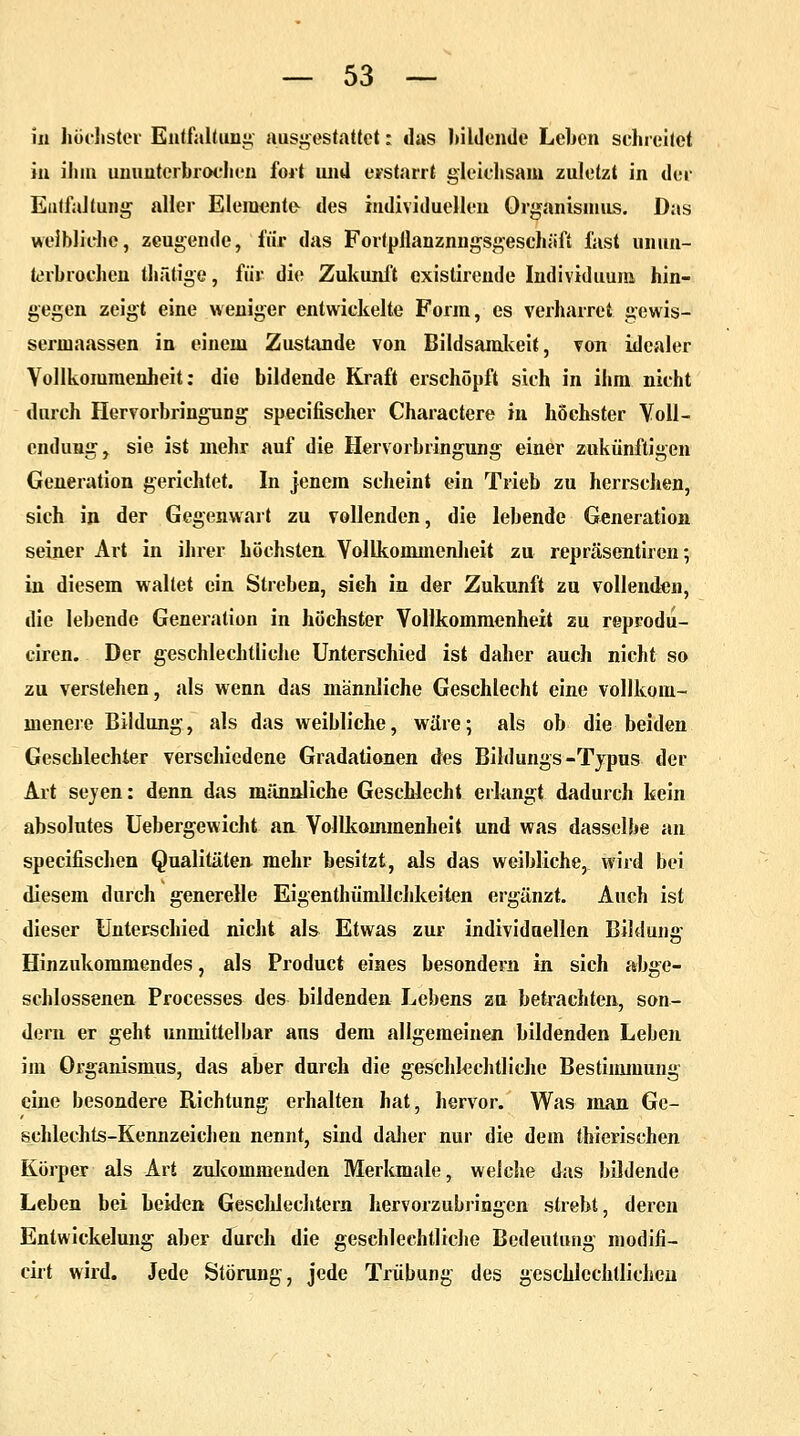 in höchster Entfaltung ausgestattet: das bildende Leben schreitet in ihm ununterbrochen fort und erstarrt gleichsam zuletzt in der Entfaltung aller Elemente des individuellen Organismus. Das weibliche, zeugende, für das Fortpllanznngsgeschiifi fast unun- terbrochen thätige, für die Zukunft existirende Individuum hin- gegen zeigt eine weniger entwickelte Form, es verharret gewis- sermaassen in einem Zustande von Bildsamkeit, von idealer Vollkommenheit: die bildende Kraft erschöpft sich in ihm nicht durch Hervorbringung speeifischer Charactere in höchster Voll- endung y sie ist mehr auf die Hervorbringung einer zukünftigen Generation gerichtet. In jenem scheint ein Trieb zu herrschen, sich in der Gegenwart zu vollenden, die lebende Generation seiner Art in ihrer höchsten Vollkommenheit zu repräsentiren •, in diesem waltet ein Streben, sieh in der Zukunft zu vollenden, die lebende Generation in höchster Vollkommenheit zu reprodu- ciren. Der geschlechtliche Unterschied ist daher auch nicht so zu verstehen, als wenn das männliche Geschlecht eine vollkom- menere Bildung, als das weibliche, wäre; als ob die beiden Geschlechter verschiedene Gradationen des Bildungs-Typus der Art sejen: denn das männliche Geschlecht erlangt dadurch kein absolutes Uebergewicht an Vollkommenheit und was dasselbe an speeifischen Qualitäten mehr besitzt, als das weibliche, wird bei diesem durch generelle Eigentümlichkeiten ergänzt. Auch ist dieser Unterschied nicht als Etwas zur individuellen Bildung Hinzukommendes, als Product eines besondern in sich abge- schlossenen Processes des bildenden Lebens zu betrachten, son- dern er geht unmittelbar ans dem allgemeinen bildenden Leben im Organismus, das aber durch die geschlechtliche Bestimmung eine besondere Richtung erhalten hat, hervor. Was man Ge- schlechts-Kennzeichen nennt, sind dalier nur die dem thierischen Körper als Art zukommenden Merkmale, welche das bildende Leben bei beiden Geschlechtern hervorzubringen strebt, deren Entwickelung aber durch die geschlechtliche Bedeutung modifi- cirt wird. Jede Störung, jede Trübung des geschlechtlichen