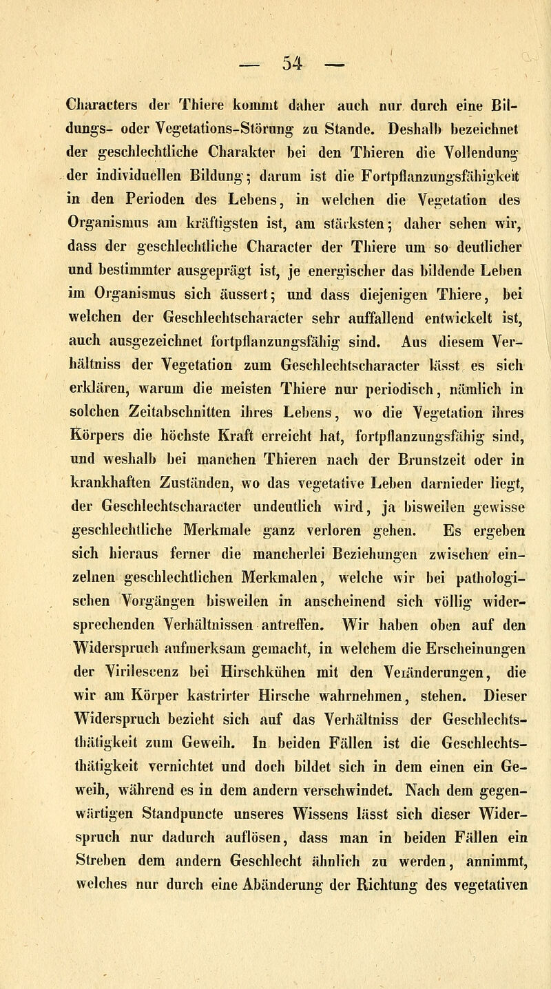 Characters der Thiere kommt daher auch nur durch eine Bil- dung^- oder Vegetations-Störung zu Stande. Deshalb bezeichnet der geschlechtliche Charakter bei den Thieren die Vollendung- der individuellen Bildung; darum ist die Fortpflanzungsfähigkeit in den Perioden des Lebens, in welchen die Vegetation des Organismus am kräftigsten ist, am stärksten; daher sehen wir, dass der geschlechtliche Character der Thiere um so deutlicher und bestimmter ausgeprägt ist, je energischer das bildende Leben im Organismus sich äussert; und dass diejenigen Thiere, bei welchen der Geschlechtscharacter sehr auffallend entwickelt ist, auch ausgezeichnet fortpflanzungsfähig sind. Aus diesem Ver- hältniss der Vegetation zum Geschlechtscharacter lässt es sich erklären, warum die meisten Thiere nur periodisch, nämlich in solchen Zeitabschnitten ihres Lebens, wo die Vegetation ihres Körpers die höchste Kraft erreicht hat, fortpflanzungsfähig sind, und weshalb bei manchen Thieren nach der Brunstzeit oder in krankhaften Zuständen, wo das vegetative Leben darnieder liegt, der Geschlechtscharacter undeutlich wird, ja bisweilen gewisse geschlechtliche Merkmale ganz verloren gehen. Es ergeben sich hieraus ferner die mancherlei Beziehungen zwischen ein- zelnen geschlechtlichen Merkmalen, welche wir bei pathologi- schen Vorgängen bisweilen in anscheinend sich völlig wider- sprechenden Verhältnissen antreffen. Wir haben oben auf den Widerspruch aufmerksam gemacht, in welchem die Erscheinungen der Virilescenz bei Hirschkühen mit den Veiänderungen, die wir am Körper kastrirter Hirsche wahrnehmen, stehen. Dieser Widerspruch bezieht sich auf das Verhältniss der Geschlechts- thätigkeit zum Geweih. In beiden Fällen ist die Geschlechts- thätigkeit vernichtet und doch bildet sich in dem einen ein Ge- weih, während es in dem andern verschwindet. Nach dem gegen- wärtigen Standpuncte unseres Wissens lässt sich dieser Wider- spruch nur dadurch auflösen, dass man in beiden Fällen ein Streben dem andern Geschlecht ähnlich zu werden, annimmt, welches nur durch eine Abänderung der Richtung des vegetativen