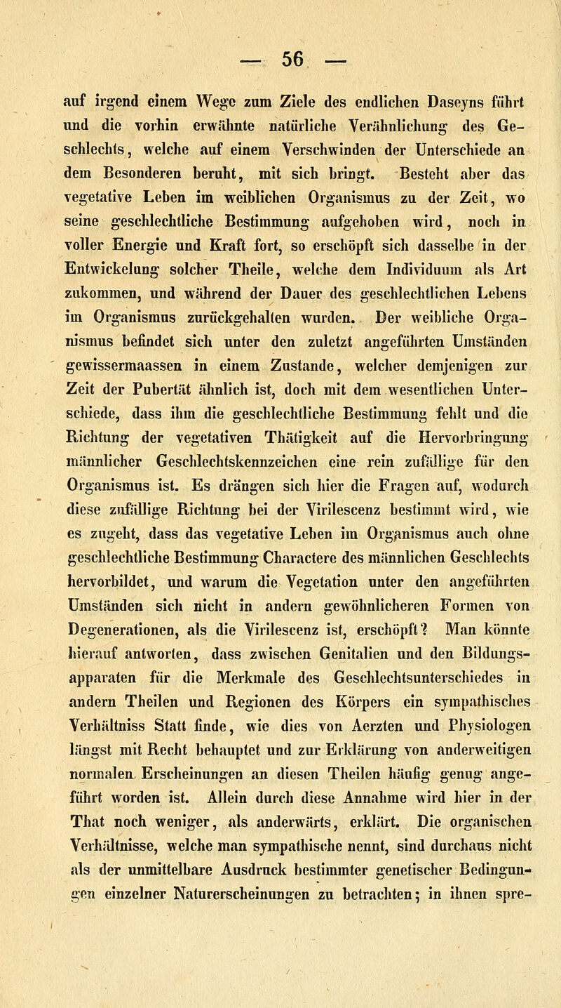 auf irgend einem Wege zum Ziele des endlichen Daseyns führt und die vorhin erwähnte natürliche Verähnlichung des Ge- schlechts, welche auf einem Verschwinden der Unterschiede an dem Besonderen Deruht, mit sich bringt. Besteht aber das vegetative Leben im weiblichen Organismus zu der Zeit, wo seine geschlechtliche Bestimmung aufgehoben wird, noch in voller Energie und Kraft fort, so erschöpft sich dasselbe in der Entwickelung solcher Theile, welche dem Individuum als Art zukommen, und während der Dauer des geschlechtlichen Lebens im Organismus zurückgehalten wurden. Der weibliche Orga- nismus befindet sich unter den zuletzt angeführten Umständen gewissermaassen in einem Zustande, welcher demjenigen zur Zeit der Pubertät ähnlich ist, doch mit dem wesentlichen Unter- schiede, dass ihm die geschlechtliche Bestimmung fehlt und die Richtung der vegetativen Thätigkeit auf die Hervorbringung männlicher Geschlechtskennzeichen eine rein zufällige für den Organismus ist. Es drängen sich hier die Fragen auf, wodurch diese zufällige Richtung bei der Virilescenz bestimmt wird, wie es zugeht, dass das vegetative Leben im Organismus auch ohne geschlechtliche Bestimmung Charactere des männlichen Geschlechts hervorbildet, und warum die Vegetation unter den angeführten Umständen sich nicht in andern gewöhnlicheren Formen von Degenerationen, als die Virilescenz ist, erschöpft? Man könnte hierauf antworten, dass zwischen Genitalien und den Bildungs- apparaten für die Merkmale des Geschlechtsunterschiedes in andern Theilen und Regionen des Körpers ein sympathisches Verhältniss Statt finde, wie dies von Aerzten und Physiologen längst mit Recht behauptet und zur Erklärung von anderweitigen normalen Erscheinungen an diesen Theilen häufig genug ange- führt worden ist. Allein durch diese Annahme wird hier in der That noch weniger, als anderwärts, erklärt. Die organischen Verhältnisse, welche man sympathische nennt, sind durchaus nicht als der unmittelbare Ausdruck bestimmter genetischer Bedingun- gen einzelner Naturerscheinungen zu betrachten; in ihnen spre-
