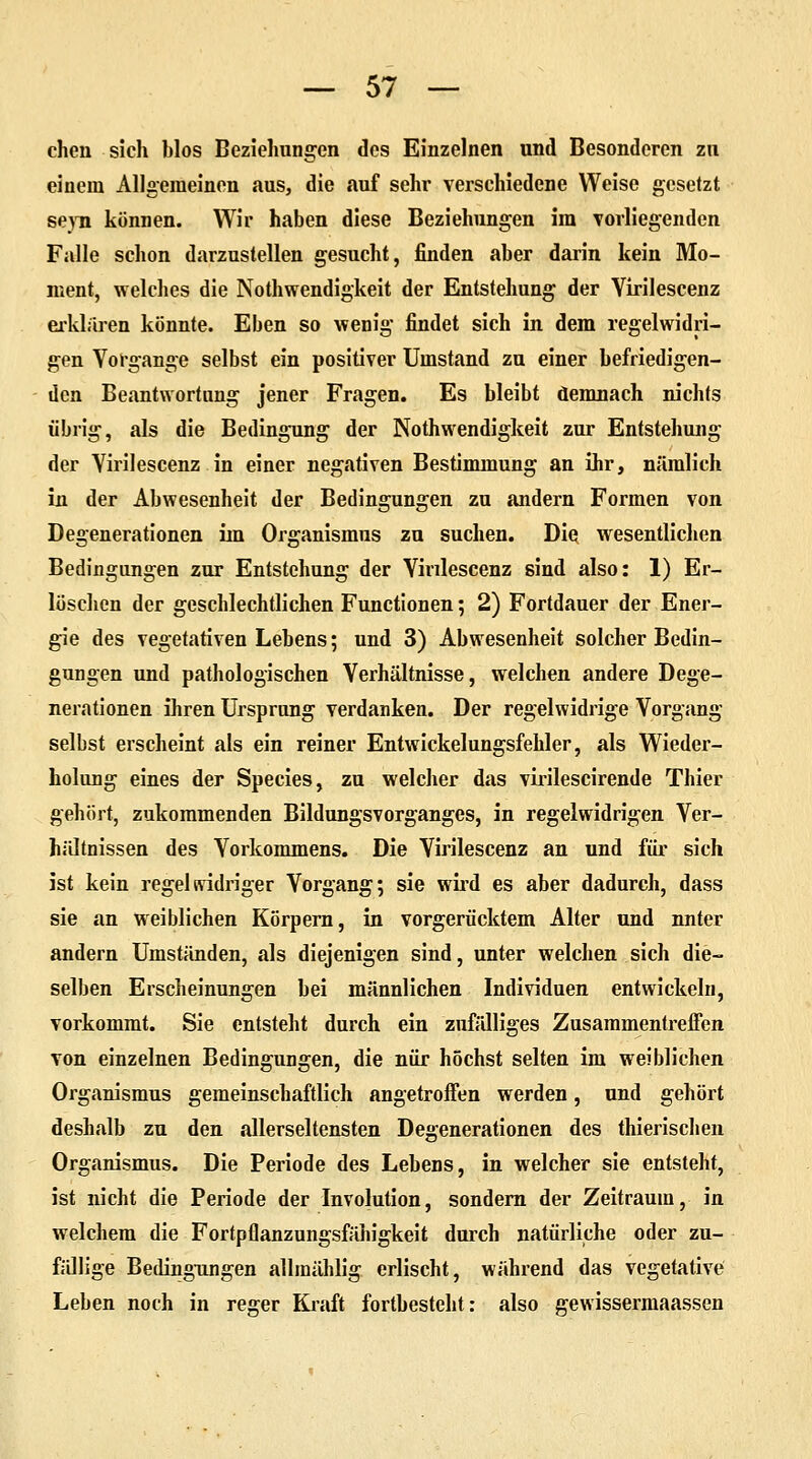 chen sich blos Beziehungen des Einzelnen und Besonderen zu einem Allgemeinen aus, die auf sehr verschiedene Weise gesetzt seyn können. Wir haben diese Beziehungen im vorliegenden Falle schon darzustellen gesucht, finden aber darin kein Mo- ment, welches die Nothwendigkeit der Entstehung der Virilescenz erklaren könnte. Eben so wenig findet sich in dem regelwidri- gen Vorgange selbst ein positiver Umstand zu einer befriedigen- den Beantwortung jener Fragen. Es bleibt demnach nichts übrig, als die Bedingung der Nothwendigkeit zur Entstehung der Virilescenz in einer negativen Bestimmung an ihr, nämlich in der Abwesenheit der Bedingungen zu andern Formen von Degenerationen im Organismus zu suchen. Die wesentlichen Bedingungen zur Entstehung der Virilescenz sind also: 1) Er- löschen der geschlechtlichen Functionen; 2) Fortdauer der Ener- gie des vegetativen Lebens; und 3) Abwesenheit solcher Bedin- gungen und pathologischen Verhältnisse, welchen andere Dege- nerationen ihren Ursprung verdanken. Der regelwidrige Vorgang selbst erscheint als ein reiner Entwickelungsfehler, als Wieder- holung eines der Species, zu welcher das virilescirende Thier gehört, zukommenden Bildungsvorganges, in regelwidrigen Ver- hältnissen des Vorkommens. Die Virilescenz an und für sich ist kein regelsvidriger Vorgang; sie wird es aber dadurch, dass sie an weiblichen Körpern, in vorgerücktem Alter und nnter andern Umständen, als diejenigen sind, unter welchen sich die- selben Erscheinungen bei männlichen Individuen entwickeln, vorkommt. Sie entsteht durch ein zufälliges Zusammentreffen von einzelnen Bedingungen, die nur höchst selten im weiblichen Organismus gemeinschaftlich angetroffen werden, und gehört deshalb zu den allerseltensten Degenerationen des thierischen Organismus. Die Periode des Lebens, in welcher sie entsteht, ist nicht die Periode der Involution, sondern der Zeitraum, in welchem die Fortpflanzungsfähigkeit durch natürliche oder zu- fällige Bedingungen allmählig erlischt, während das vegetative Leben noch in reger Kraft fortbesteht: also gewissermaassen