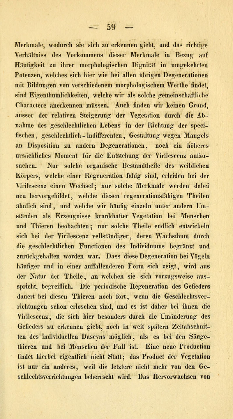 Merkmale, wodurch sie sich zu erkennen giebt, und das richtige Verhältniss des Vorkommens dieser Merkmale in Bezug auf Häufigkeit zu ihrer morphologischen Dignität in umgekehrten Potenzen, welches sich hier wie bei allen übrigen Degenerationen mit Bilduugen von verschiedenem morphologischem Werthe findet, sind Eigenthumlichkeiten, welche wir als solche gemeinschaftliche Charactere anerkennen müssen. Auch finden wir keinen Grund, ausser der relativen Steigerung der Vegetation durch die Ab- nahme des geschlechtlichen Lebens in der Richtung der speci- fischen, geschlechtlich - indifferenten, Gestaltung wegen Mangels an Disposition zu andern Degenerationen, noch ein höheres ursächliches Moment für die Entstehung der Virilescenz aufzu- suchen. Nur solche organische Bestandteile des weiblichen Körpers, welche einer Regeneration fähig sind, erleiden bei der Virilescenz einen Wechsel; nur solche Merkmale werden dabei neu hervorgebildet, welche diesen regenerationsfähigen Theilen ähnlich sind, und welche wir häufig einzeln unter andern Um- ständen als Erzeugnisse krankhafter Vegetation bei Menschen und Thieren beobachten; nur solche Theile endlich entwickeln sich bei der Virilescenz vollständiger, deren Wachsthum durch die geschlechtlichen Functionen des Individuums begränzt und zurückgehalten worden war. Dass diese Degeneration bei Vögeln häufiger und in einer auffallenderen Form sich zeigt, wird aus der Natur der Theile, an welchen sie sich vorzugsweise aus- spricht, begreiflich. Die periodische Regeneration des Gefieders dauert bei diesen Thieren noch fort, wenn die Geschlechtsver- richtungen schon erloschen sind, und es ist daher bei ihnen die Virilescenz, die sich hier besonders durch die Umänderung des Gefieders zu erkennen giebt, noch in weit spätem Zeitabschnit- ten des individuellen Daseyns möglich, als es bei den Säuge- thieren und bei Menschen der Fall ist. Eine neue Production findet hierbei eigentlich nicht Statt; das Product der Vegetation ist nur ein anderes, weil die letztere nicht mehr von den Ge- schlechtsverrichtungen beherrscht wird. Das Hervorwachsen von