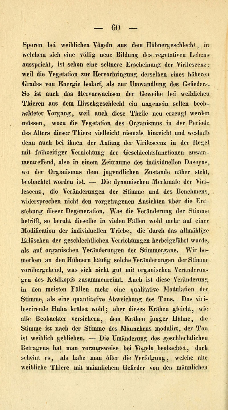 Sporen bei weiblichen Vögeln aus dem Hühnergeschlecht, m welchem sich eine völlig neue Bildung des vegetativen Lebens ausspricht, ist schon eine seltnere Erscheinung der Virilescenz: weil die Vegetation zur Hervorbringung derselben eines höheren Grades von Energie bedarf, als zur Umwandlung des Gefieders.. So ist auch das Hervorwachsen der Geweihe bei weiblicheu Thieren aus dem Hirschgeschlecht ein ungemein selten beob- achteter Vorgang, weil auch diese Theile neu erzeugt werden müssen, wozu die Vegetation des Organismus in der Periode des Alters dieser Thiere vielleicht niemals hinreicht und weshalb denn auch bei ihnen der Anfang der Virilescenz in der Regel mit frühzeitiger Vernichtung der Geschlechtsfunctionen zusam- mentreffend, also in einem Zeiträume des individuellen Daseyns, wo der Organismus dem jugendlichen Zustande näher steht, beobachtet worden ist. — Die dynamischen Merkmale der Viri- lescenz, die Veränderungen der Stimme und des Benehmens, widersprechen nicht den vorgetragenen Ansichten über die Ent- stehung dieser Degeneration. Was die Veränderung der Stimme betrifft, so beruht dieselbe in vielen Fällen wohl mehr auf einer Modification der individuellen Triebe, die durch das allmählige Erlöschen der geschlechtlichen Verrichtungen herbeigeführt wurde, als auf organischen Veränderungen der Stimmorgane. Wir be- merken an den Hühnern häufig solche Veränderungen der Stimme vorübergehend, was sich nicht gut mit organischen Veränderun- gen des Kehlkopfs zusammenreimt. Auch ist diese Veränderung in den meisten Fällen mehr eine qualitative Modulation der Stimme, als eine quantitative Abweichung des Tons. Das viri- lescirende Huhn krähet wohl; aber dieses Krähen gleicht, wie alle Beobachter versichern, dem Krähen junger Hähne, die Stimme ist nach der Stimme des Männchens modulirt, der Ton ist weiblich geblieben. — Die Umänderung des geschlechtlichen Betragens hat man verzugsweise bei Vögeln beobachtet, doch scheint es, als habe man Öfter die Verfolgung, welche alte weibliche Thiere mit männlichem Gefieder von den männlichen
