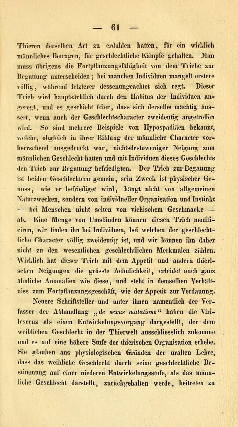 Thieren derselben Art zu erdulden hatten, für ein wirklich männliches Betragen, für geschlechtliche Kämpfe gehalten. Man muss übrigens die Fortpflanzungsfähigkeit von dem Triebe zur Begattung unterscheiden; bei manchen Individuen mangelt erstere völlig, während letzterer dessenungeachtet sich regt. Dieser Trieb wird hauptsächlich durch den Habitus der Individuen an- geregt, und es geschieht öfter, dass sich derselbe mächtig äus- sert, wenn auch der Geschlechtscharacter zweideutig angetroffen wird. So sind mehrere Beispiele von Hypospadiäen bekannt, welche, obgleich in ihrer Bildung der männliche Character vor- herrschend ausgedrückt war, nichtsdestoweniger Neigung zum männlichen Geschlecht hatten und mit Individuen dieses Geschlechts den Trieb zur Begattung befriedigten. Der Trieb zur Begattung ist beiden Geschlechtern gemein, sein Zweck ist physischer Ge- nuss, wie er befriediget wird, hängt nicht von allgemeinen Naturzwecken, sondern von individueller Organisation und Instinkt — bei Menschen nicht selten von viehischem Geschmacke — ab. Eine Menge von Umständen können diesen Trieb modifi- ciren, wir finden ihn bei Individuen, bei welchen der geschlecht- liche Character völlig zweideutig ist, und wir können ihn daher nicht zu den wesentlichen geschlechtlichen Merkmalen zählen. Wirklich hat dieser Trieb mit dem Appetit und andern thieri- schen Neigungen die grösste Aehnliclikeit, erleidet auch ganz ähnliche Anomalien wie diese, und steht in demselben Verhält- niss zum Fortpflanzungsgeschäft, wie der Appetit zur Verdauung. Neuere Schriftsteller und unter ihnen namentlich der Ver- fasser der Abhandlung „de sexus rnutatione haben die Viri- lescenz als einen Entwickelungsvorgang dargestellt, der dem weiblichen Geschlecht in der Thierwelt ausschliesslich zukomme und es auf eine höhere Stufe der thierischen Organisation erhebe. Sie glauben aus physiologischen Gründen der uralten Lehre, dass das weibliche Geschlecht durch seine geschlechtliche Be- stimmung auf einer niederen Entwickelungsstufe, als das männ- liche Geschlecht darstellt, zurückgehalten werde, beitreten zu
