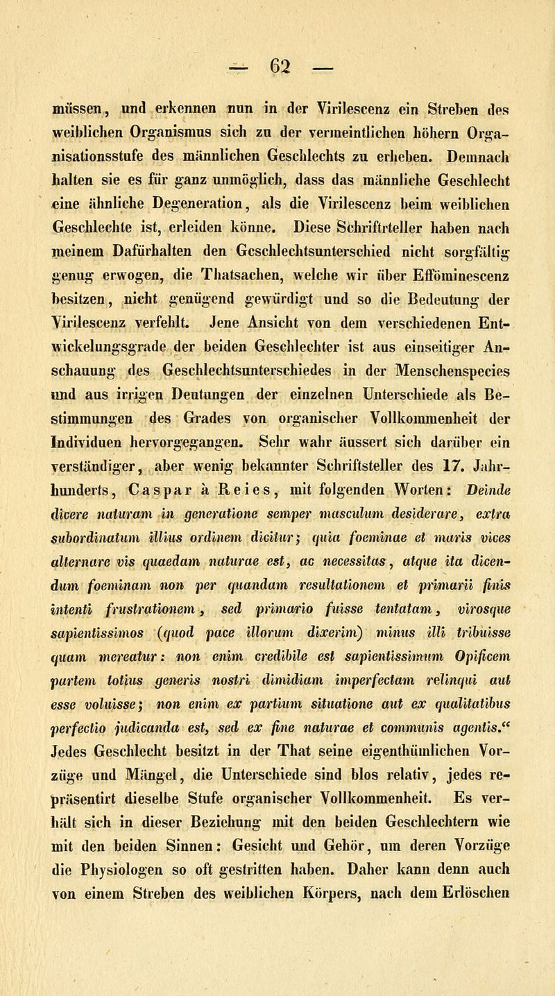 müssen, und erkennen nun in der Virilescenz ein Streben des weiblichen Organismus sich zu der vermeintlichen höhern Orga- nisationsstufe des männlichen Geschlechts zu erheben. Demnach halten sie es für ganz unmöglich, dass das männliche Geschlecht eine ähnliche Degeneration, als die Virilescenz beim weiblichen Geschlechte ist, erleiden könne. Diese Schriftrteller haben nach meinem Dafürhalten den Gcschlechtsunterschied nicht sorgfältig genug erwogen, die Tbatsachen, welche wir über Efföminescenz besitzen, nicht genügend gewürdigt und so die Bedeutung der Virilescenz verfehlt. Jene Ansicht von dem verschiedenen Ent- wickelungsgrade der beiden Geschlechter ist aus einseitiger An- schauung des Geschlechtsunterschiedes in der Menschenspecies und aus irrigen Deutungen der einzelnen Unterschiede als Be- stimmungen des Grades von organischer Vollkommenheit der Individuen hervorgegangen. Sehr wahr äussert sich darüber ein verständiger, aber wenig bekannter Schriftsteller des 17. Jahr- hunderts , Caspar aReies, mit folgenden Worten: Deinde dicere naturam in generatione semper masculum desiderare, exlra subordiiiatum Ulms ordinem dicitur; quia foeminae et maris vices alternare vis quaedam naturae est, ac necessitas, atque ita dicen- dum foeminam non per quandam resultationem et primarii finis intenti frustrationetn, sed primario ftiisse tentatam, virosque sapientissimos (quod pace illorum dixerinx) minus Uli tribuisse quam mereatur: non enim credibile est sapienüssmum Opificem partem totius generis nostri dimidiam imperfectam relinqui mit esse voluisse} non enim ex partium situatione aut ex qualitatibus perfectio judicanda est> sed ex fine naturae et communis agentis. Jedes Geschlecht besitzt in der That seine eigenthüinlichen Vor- züge und Mängel, die Unterschiede sind blos relativ, jedes re- präsentirt dieselbe Stufe organischer Vollkommenheit. Es ver- hält sich in dieser Beziehung mit den beiden Geschlechtern wie mit den beiden Sinnen: Gesicht und Gehör, um deren Vorzüge die Physiologen so oft gestritten haben. Daher kann denn auch von einem Streben des weiblichen Körpers, nach dem Erlöschen