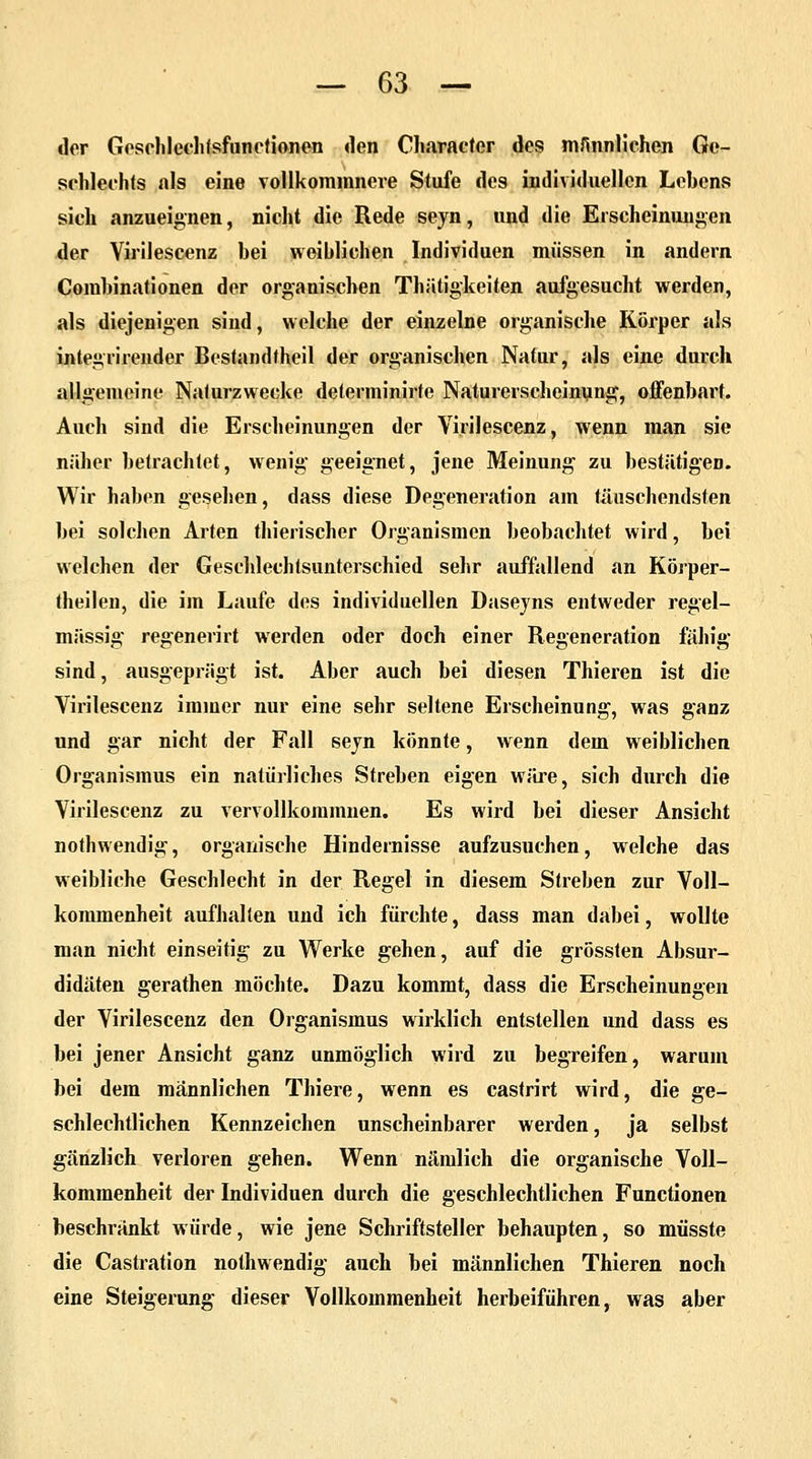 der Gcschlechfsfunetionen <len Charaeter des männlichen Ge- schlechts als eine vollkommnere Stufe des individuellen Lehens sich anzueignen, nicht die Rede seyn, und die Erscheinungen der Virilescenz bei weiblichen Individuen müssen in andern Combinationen der organischen Thätigkeiten aufgesucht werden, als diejenigen sind, welche der einzelne organische Körper als integrirender Bestandteil der organischen Natur, als eine durch allgemeine Naturzwecke determinirfe Naturerscheinung, offenbart. Auch sind die Erscheinungen der Virilescenz, wenn man sie näher betrachtet, wenig geeignet, jene Meinung zu bestätigen. Wir haben gesehen, dass diese Degeneration am täuschendsten bei solchen Arten thierischer Organismen beobachtet wird, bei welchen der Geschlechtsunterschied sehr auffallend an Körper- theileu, die im Laufe des individuellen Daseyns entweder regel- mässig regenerirt werden oder doch einer Regeneration fähig sind, ausgeprägt ist. Aber auch bei diesen Thieren ist die Virilescenz immer nur eine sehr seltene Erscheinung, was ganz und gar nicht der Fall seyn könnte, wenn dem weiblichen Organismus ein natürliches Streben eigen wäre, sich durch die Virilescenz zu vervollkommnen. Es wird bei dieser Ansicht nothwendig, organische Hindernisse aufzusuchen, welche das weibliche Geschlecht in der Regel in diesem Streben zur Voll- kommenheit aufhalten und ich fürchte, dass man dabei, wollte man nicht einseitig zu Werke gehen, auf die grössten Absur- didäten gerathen möchte. Dazu kommt, dass die Erscheinungen der Virilescenz den Organismus wirklich entstellen und dass es bei jener Ansicht ganz unmöglich wird zu begreifen, warum bei dem männlichen Thiere, wenn es castrirt wird, die ge- schlechtlichen Kennzeichen unscheinbarer werden, ja selbst gänzlich verloren gehen. Wenn nämlich die organische Voll- kommenheit der Individuen durch die geschlechtlichen Functionen beschränkt würde, wie jene Schriftsteller behaupten, so müsste die Castration nothwendig auch bei männlichen Thieren noch eine Steigerung dieser Vollkommenheit herbeiführen, was aber