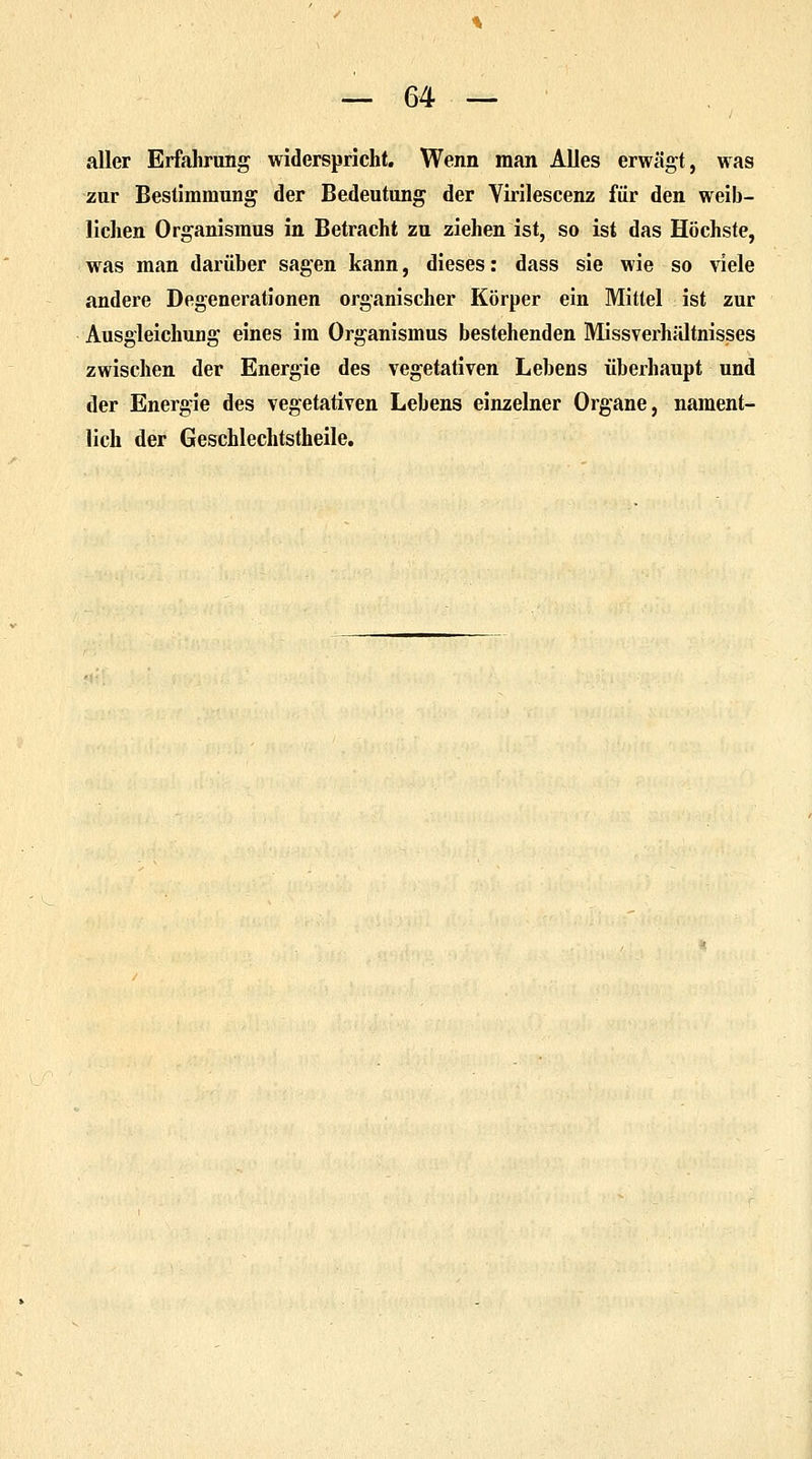 aller Erfahrung widerspricht. Wenn man Alles erwägt, was zur Bestimmung der Bedeutung der Virilescenz für den weib- lichen Organismus in Betracht zu ziehen ist, so ist das Höchste, was man darüber sagen kann, dieses: dass sie wie so viele andere Degenerationen organischer Körper ein Mittel ist zur Ausgleichung eines im Organismus bestehenden Missverhältnisses zwischen der Energie des vegetativen Lebens überhaupt und der Energie des vegetativen Lebens einzelner Organe, nament- lich der Geschlechtstheile.