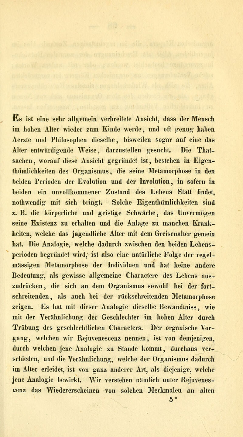 Es ist eine sehr allgemein verbreitete Ansieht, dass der Mensch im hohen Alter wieder zum Kinde werde, und oft genug haben Aerzte und Philosophen dieselbe, bisweilen sogar auf eine das Alter entwürdigende Weise, darzustellen gesucht. Die That- sachen, worauf diese Ansicht gegründet ist, bestehen in Eigen- tümlichkeiten des Organismus, die seine Metamorphose in den beiden Perioden der Evolution und der Involution, in sofern in beiden ein unvollkommener Zustand des Lebens Statt findet, nothwendig mit sich bringt. Solche Eigenthümlichkeiten sind z. B. die körperliche und geistige Schwäche, das Unvermögen seine Existenz zu erhalten und die Anlage zu manchen Krank- heiten, welche das jugendliche Alter mit dem Greisenalter gemein hat. Die Analogie, welche dadurch zwischen den beiden Lebens- perioden begründet wird^ ist also eine natürliche Folge der regel- mässigen Metamorphose der Individuen und hat keine andere Bedeutung, als gewisse allgemeine Charactere des Lebens aus- zudrücken, die sich an dem Organismus sowohl bei der fort- schreitenden, als auch bei der rückschreitenden Metamorphose zeigen. Es hat mit dieser Analogie dieselbe Bewandtniss, wie mit der Verähnlichung der Geschlechter im hohen Alter durch Trübung des geschlechtlichen Characters. Der organische Vor- gang, welchen wir Rejuvenescenz nennen, ist von demjenigen, durch welchen jene Analogie zu Stande kommt, durchaus ver- schieden, und die Verähnlichuag, welche der Organismus dadurch im Alter erleidet, ist von ganz anderer Art, als diejenige, welche jene Analogie bewirkt. Wir verstehen nämlich unter Rejuvenes- cenz das Wiedererscheinen von solchen Merkmalen an alten 5*