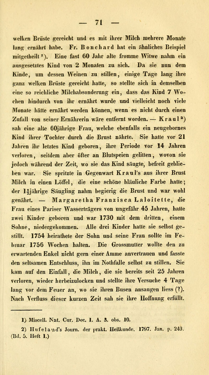 welken Brüste gereicht und es mit ihrer Mileh mehrere Monate Jana; ernährt habe. Fr. B o n c h a r d hat ein ähnliches Beispiel roitgetheiltT). Eine fast 60 Jahr alte fromme Witwe nahm ein ausgesetztes Kind von 2 Monaten zu sich. Da sie nun dem Kinde, um dessen Weinen zu stillen, einige Tage lang ihre ganz welken Brüste gereicht hatte, so stellte sich in demselben eine so reichliche Milchabsonderung ein, dass das Kind 7 Wo- chen hindurch von ihr ernährt wurde und vielleicht noch viele Monate hätte ernährt werden können, wenn es nicht durch einen Zufall von seiner Ernährerin wäre entfernt worden. — Kraul2) sali eine alte 60jährige Frau, welche ebenfalls ein neugebornes Kind ihrer Tochter durch die Brust nährte. Sie hatte vor 21 Jahren ihr letztes Kind geboren, ihre Periode vor 14 Jahren verloren, seitdem aber öfter an Bhitspeien gelitten, wovon sie jedoch während der Zeit, wo sie das Kind säugte, befreit geblie- ben war. Sie spritzte in Gegenwart Kraul's aus ihrer Brust Milch in einen Löffel, die eine schöne bläuliehe Farbe hatte; der l|jährige Säugling nahm begierig die Brust und war wohl genährt. — Margaretha Franzisca Laloitette, die Frau eines Pariser Wasserträgers von ungefähr 45 Jahren, hatte zwei Kinder geboren und war 1730 mit dem dritten, einem Sohne, niedergekommen. Alle drei Kinder hatte sie selbst ge- stillt. 1754 heirathete der Sohn und seine Frau sollte im Fe- bmar 1756 Wochen halten. Die Grossmutter wollte den zu erwartenden Enkel nicht gern einer Amme anvertrauen und fasste den seltsamen Entschluss, ihn im Nothfalle selbst zu stillen. Sie kam auf den Einfall, die Milch, die sie bereits seit 25 Jahren verloren, wieder herbeizulocken und stellte ihre Versuche 4 Tage lang vor dem Feuer an, wo sie ihren Busen ansaugen liess (?). Nach Verfluss dieser kurzen Zeit sah sie ihre Hoffnung erfüllt. 1) Miscell. Nat. Cur. Dec 1. A. 3. obs. 10. 2) Hufela-ftd's Journ. der prakt. Heilkunde. 1797. Jan. p. 243. (Bd. 5. Heft 1.)