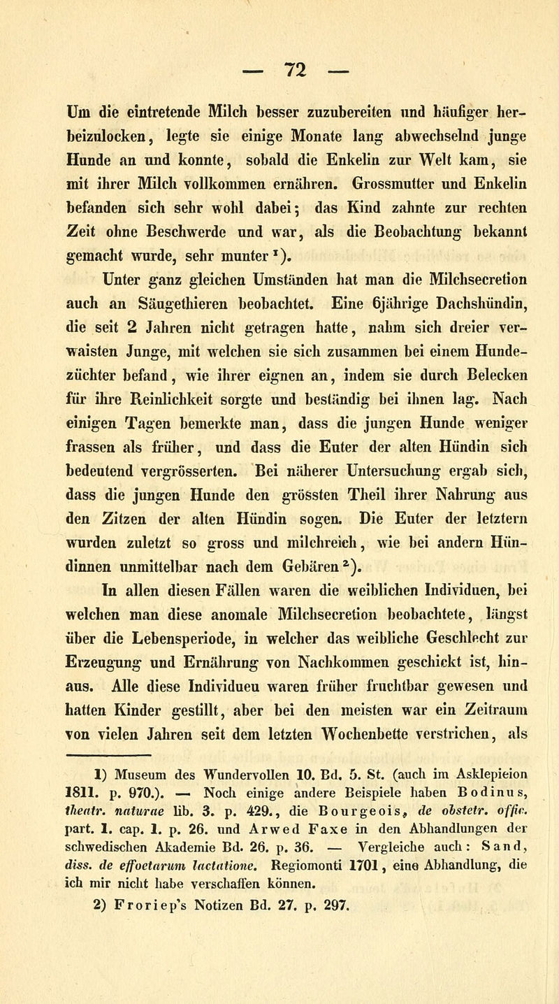 Um die eintretende Milch besser zuzubereiten und häufiger her- beizulocken, legte sie einige Monate lang abwechselnd junge Hunde an und konnte, sobald die Enkelin zur Welt kam, sie mit ihrer Milch vollkommen ernähren. Grossmutter und Enkelin befanden sich sehr wohl dabei; das Kind zahnte zur rechten Zeit ohne Beschwerde und war, als die Beobachtung bekannt gemacht wurde, sehr munter1). Unter ganz gleichen Umständen hat man die Milchsecretion auch an Säugethieren beobachtet. Eine 6jährige Dachshündin, die seit 2 Jahren nicht getragen hatte, nahm sich dreier ver- waisten Junge, mit welchen sie sich zusammen bei einem Hunde- züchter befand, wie ihrer eignen an, indem sie durch Belecken für ihre Reinlichkeit sorgte und beständig bei ihnen lag. Nach einigen Tagen bemerkte man, dass die jungen Hunde weniger frassen als früher, und dass die Euter der alten Hündin sich bedeutend vergrösserten. Bei näherer Untersuchung ergab sich, dass die jungen Hunde den grössten Theil ihrer Nahrung aus den Zitzen der alten Hündin sogen. Die Euter der letztern wurden zuletzt so gross und milchreich, wie bei andern Hün- dinnen unmittelbar nach dem Gebärena). In allen diesen Fällen waren die weiblichen Individuen, bei welchen man diese anomale Milchsecretion beobachtete, längst über die Lebensperiode, in welcher das weibliche Geschlecht zur Erzeugung und Ernährung von Nachkommen geschickt ist, hin- aus. Alle diese Individueu waren früher fruchtbar gewesen und hatten Kinder gestillt, aber bei den meisten war ein Zeitraum von vielen Jahren seit dem letzten Wochenbette verstrichen, als 1) Museum des Wundervollen 10. Ed. 5. St. (auch im Asklepieion 1811. p. 970.). — Noch einige andere Beispiele haben Bodinus, tlieatr. naturae lib. 3. p. 429., die Bourgeois, de ohstetr. offic. part. 1. cap. 1. p. 26. und Arwed Faxe in den Abhandlungen der schwedischen Akademie Bd. 26. p. 36. — Vergleiche auch : Sand, diss. de effoetarum lactatione. Regiomonti 1701, eine Abhandlung, die ich mir nicht habe verschaffen können. 2) Froriep's Notizen Bd. 27. p. 297.