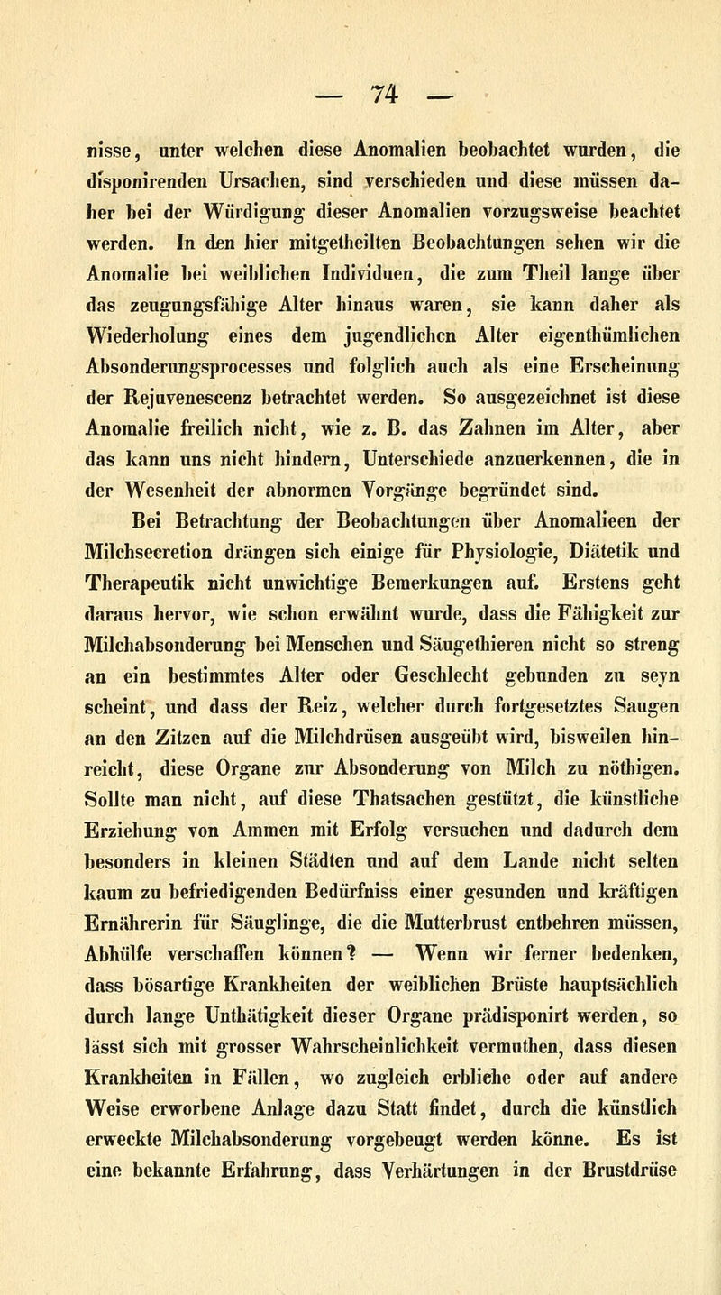 hisse, unter welchen diese Anomalien beobachtet wurden, die dfsponirenden Ursachen, sind verschieden und diese müssen da- her bei der Würdigung dieser Anomalien vorzugsweise beachtet werden. In den hier mitgetheilten Beobachtungen sehen wir die Anomalie bei weiblichen Individuen, die zum Theil lange über das zeugungsfähige Alter hinaus waren, sie kann daher als Wiederholung eines dem jugendlichen Alter eigenthümlichen Absonderungsprocesses und folglich auch als eine Erscheinung der Rejuvenescenz betrachtet werden. So ausgezeichnet ist diese Anomalie freilich nicht, wie z. B. das Zahnen im Alter, aber das kann uns nicht hindern, Unterschiede anzuerkennen, die in der Wesenheit der abnormen Vorgänge begründet sind. Bei Betrachtung der Beobachtungen über Anomalieen der Milchsecretion drängen sich einige für Physiologie, Diätetik und Therapeutik nicht unwichtige Bemerkungen auf. Erstens geht daraus hervor, wie schon erwähnt wurde, dass die Fähigkeit zur Milchabsonderung bei Menschen und Säugethieren nicht so streng an ein bestimmtes Alter oder Geschlecht gebunden zu sejn scheint, und dass der Reiz, welcher durch fortgesetztes Saugen an den Zitzen auf die Milchdrüsen ausgeübt wird, bisweilen hin- reicht, diese Organe zur Absonderung von Milch zu nöthigen. Sollte man nicht, auf diese Thatsachen gestützt, die künstliche Erziehung von Ammen mit Erfolg versuchen und dadurch dem besonders in kleinen Städten und auf dem Lande nicht selten kaum zu befriedigenden Bedürfniss einer gesunden und kräftigen Ernährerin für Säuglinge, die die Mutterbrust entbehren müssen, Abhülfe verschaffen können? — Wenn wir ferner bedenken, dass bösartige Krankheiten der weiblichen Brüste hauptsächlich durch lange Unthätigkeit dieser Organe prädisponirt werden, so lässt sich mit grosser Wahrscheinlichkeit vermuthen, dass diesen Krankheiten in Fällen, wo zugleich erbliehe oder auf andere Weise erworbene Anlage dazu Statt findet, durch die künstlich erweckte Milchabsonderung vorgebeugt werden könne. Es ist eine bekannte Erfahrung, dass Verhärtungen in der Brustdrüse