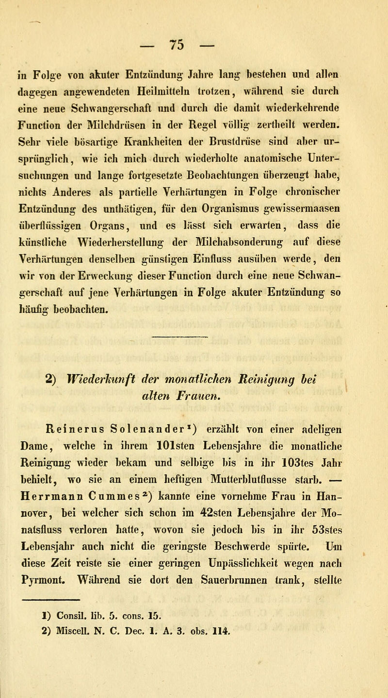 in Folge von akuter Entzündung Jahre lang bestehen und allen dagegen angewendeten Heilmitteln trotzen, während sie durch eine neue Schwangerschaft und durch die damit wiederkehrende Function der Milchdrüsen in der Regel völlig zertheilt werden. Sehr viele bösartige Krankheiten der Brustdrüse sind aber ur- sprünglich , wie ich mich durch wiederholte anatomische Unter- suchungen und lange fortgesetzte Beobachtungen überzeugt habe, nichts Anderes als partielle Verhärtungen in Folge chronischer Entzündung des unthätigen, für den Organismus gewissermaasen überflüssigen Organs, und es lässt sich erwarten, dass die künstliche Wiederherstellung der Milchabsonderung auf diese Verhärtungen denselben günstigen Einfluss ausüben werde, den wir von der Erweckung dieser Function durch eine neue Schwan- gerschaft auf jene Verhärtungen in Folge akuter Entzündung so häufia: beobachten. 2) Wiederkunft der monatlichen Reinigung bei alten Frauen. Reinerus Solenander1) erzählt von einer adeligen Dame, welche in ihrem lOlsten Lebensjahre die monatliche Reinigung wieder bekam und selbige bis in ihr 103tes Jahr behielt, wo sie an einem heftigen Mutterblutflusse starb. — Herrmann Cummesz) kannte eine vornehme Frau in Han- nover, bei welcher sich schon im 42sten Lebensjahre der Mo- natsfluss verloren hatte, wovon sie jedoch bis in ihr 53stes Lebensjahr auch nicht die geringste Beschwerde spürte. Um diese Zeit reiste sie einer geringen Unpässlichkeit wegen nach Pyrmont. Während sie dort den Sauerbrunnen trank, stellte 1) Consil. üb. 5. cons. 15. 2) Miscell. N. C. Dec. 1. A. 3. obs. 114.