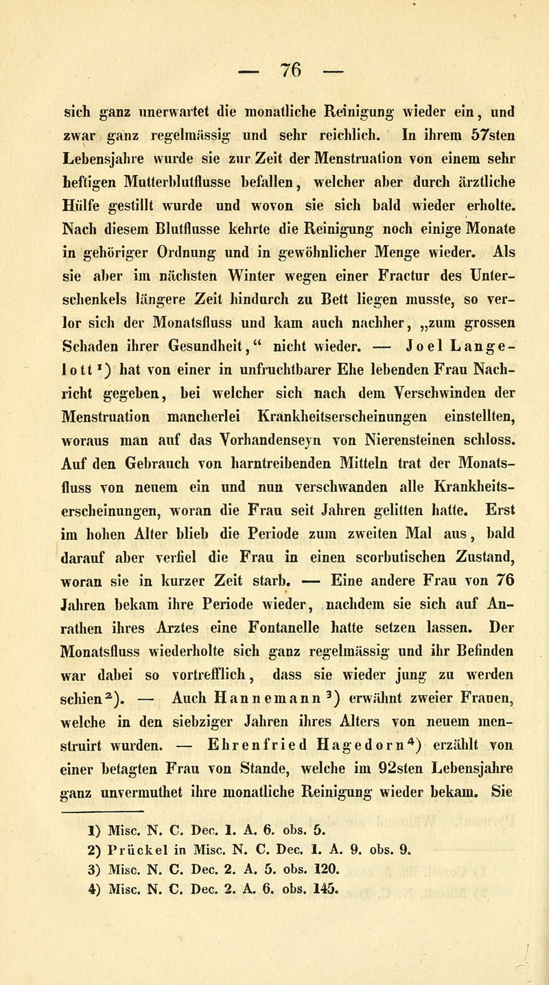 sich ganz unerwartet die monatliche Reinigung wieder ein, und zwar ganz regelmässig und sehr reichlich. In ihrem 57sten Lebensjahre wurde sie zur Zeit der Menstruation von einem sehr heftigen Mutterblutflusse befallen, welcher aber durch ärztliche Hülfe gestillt wurde und wovon sie sich bald wieder erholte. Nach diesem Blutflusse kehrte die Reinigung noch einige Monate in gehöriger Ordnung und in gewöhnlicher Menge wieder. Als sie aber im nächsten Winter wegen einer Fractur des Unter- schenkels längere Zeit hindurch zu Bett liegen musste, so ver- lor sich der Monatsfluss und kam auch nachher, „zum grossen Schaden ihrer Gesundheit, nicht wieder. — Joel Lange- lottx) hat von einer in unfruchtbarer Ehe lebenden Frau Nach- richt gegeben, bei welcher sich nach dem Verschwinden der Menstruation mancherlei Krankheitserscheinungen einstellten, woraus man auf das Vorhandensejn von Nierensteinen schloss. Auf den Gebrauch von harntreibenden Mitteln trat der Monats- fluss von neuem ein und nun verschwanden alle Krankheits- erscheinungen, woran die Frau seit Jahren gelitten hatte. Erst im hohen Alter blieb die Periode zum zweiten Mal aus, bald darauf aber verfiel die Frau in einen scorbutischen Zustand, woran sie in kurzer Zeit starb. — Eine andere Frau von 76 Jahren bekam ihre Periode wieder, nachdem sie sich auf An- rathen ihres Arztes eine Fontanelle hatte setzen lassen. Der Monatsfluss wiederholte sich ganz regelmässig und ihr Befinden war dabei so vortrefflich, dass sie wieder jung zu wrerden schien2). — Auch Hannemann3) erwähnt zweier Franen, welche in den siebziger Jahren ihres Alters von neuem mcn- struirt wurden. — Ehrenfried Hagedorn4) erzählt von einer betagten Frau von Stande, welche im 92sten Lebensjahre ganz unvermuthet ihre monatliche Reinigung wieder bekam. Sie 1) Mise. N. C. Deo. 1. A. 6. obs. 5. 2) Priickel in Mise. N. C. Dec. 1. A. 9. obs. 9. 3) Mise. N. C. Dec. 2. A. 5. obs. 120. 4) Mise. N. C. Dec. 2. A. 6. obs. 145.