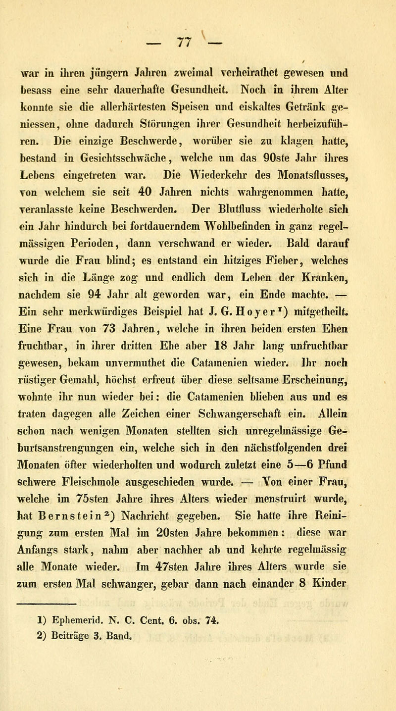 besass eine sehr dauerhafte Gesundheit. Noch in ihrem Alter konnte sie die allcrhärtesten Speisen und eiskaltes Getränk ge- messen, oline dadurch Störungen ihrer Gesundheit herbeizufüh- ren. Die einzige Beschwerde, worüber sie zu klagen hatte, bestand in Gesichtsschwäche, welche um das 90ste Jahr ihres Lebens eingetreten war. Die Wiederkehr des Monatsflusses, von welchem sie seit 40 Jahren nichts wahrgenommen hatte, veranlasste keine Beschwerden. Der Blutfluss wiederholte sich ein Jahr hindurch bei fortdauerndem Wohlbefinden in ganz regel- mässigen Perioden, dann verschwand er wieder. Bald darauf wurde die Frau blind; es entstand ein hitziges Fieber, welches sich in die Länge zog und endlich dem Leben der Kranken, nachdem sie 94 Jahr alt geworden war, ein Ende machte. — Ein sehr merkwürdiges Beispiel hat J. G. Hoyer1) mitgetheilt. Eine Frau von 73 Jahren, welche in ihren beiden ersten Ehen fruchtbar, in ihrer dritten Ehe aber 18 Jahr lang unfruchtbar gewesen, bekam unvermuthet die Catamenien wieder. Ihr noch rüstiger Gemahl, höchst erfreut über diese seltsame Erscheinung, wohnte ihr nun wieder bei: die Catamenien blieben aus und es traten dagegen alle Zeichen einer Schwangerschaft ein. Allein schon nach wenigen Monaten stellten sich unregelmässige Ge- burtsanstrengungen ein, welche sich in den nächstfolgenden drei Monaten öfter wiederholten und wodurch zuletzt eine 5—6 Pfund schwere Fleischmole ausgeschieden wurde. — Von einer Frau, welche im 75sten Jahre ihres Alters wieder menstruirt wurde, hat Bernstein2) Nachricht gegeben. Sie hatte ihre Reini- gung zum ersten Mal im 20sten Jahre bekommen: diese war Anfangs stark, nahm aber nachher ab und kehrte regelmässig alle Monate wieder. Im 47sten Jahre ihres Alters wurde sie zum ersten Mal schwanger, gebar dann nach einander 8 Kinder 1) Ephemerid. N. C. Cent. 6. obs. 74. 2) Beiträge 3. Band.