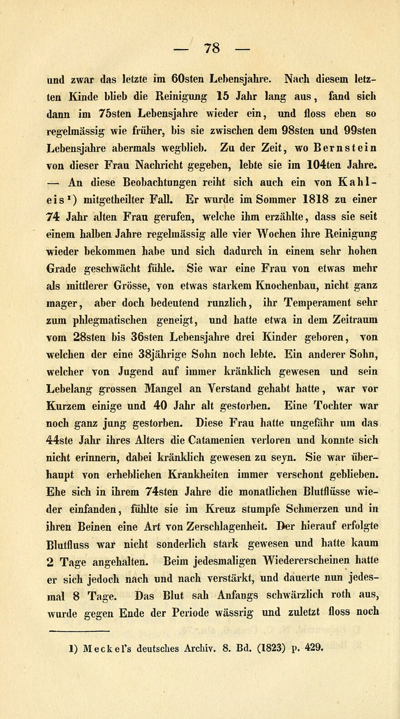 und zwar das letzte im 60sten Lebensjahre. Nach diesem letz- ten Kinde blieb die Reinigung 15 Jahr lang aus, fand sich dann im 75sten Lebensjahre wieder ein, und floss eben so regelmässig wie früher, bis sie zwischen dem 98sten und 99sten Lebensjahre abermals wegblieb. Zu der Zeit, wo Bernstein von dieser Frau Nachricht gegeben, lebte sie im 104ten Jahre. — An diese Beobachtungen reiht sich auch ein von Kahl- eis1) mitgetheilter Fall. Er wurde im Sommer 1818 zu einer 74 Jahr alten Frau gerufen, welche ihm erzählte, dass sie seit einem halben Jahre regelmässig alle vier Wochen ihre Reinigung wieder bekommen habe und sich dadurch in einem sehr hohen Grade geschwächt fühle. Sie war eine Frau von etwas mehr als mittlerer Grösse, von etwas starkem Knochenbau, nicht ganz mager, aber doch bedeutend runzlich, ihr Temperament sehr zum phlegmatischen geneigt, und hatte etwa in dem Zeitraum vom 28sten bis 36sten Lebensjahre drei Kinder geboren, von welchen der eine 38jährige Sohn noch lebte. Ein anderer Sohn, welcher von Jugend auf immer kränklich gewesen und sein Lebelang grossen Mangel an Verstand gehabt hatte, war vor Kurzem einige und 40 Jahr alt gestorben. Eine Tochter war noch ganz jung gestorben. Diese Frau hatte ungefähr um das 44ste Jahr ihres Alters die Catamenien verloren und konnte sich nicht erinnern, dabei kränklich gewesen zu seyn. Sie war über- haupt von erheblichen Krankheiten immer verschont geblieben. Ehe sich in Urem 74sten Jahre die monatlichen Blutflüsse wie- der einfanden, fühlte sie im Kreuz stumpfe Schmerzen und in ihren Beinen eine Art von Zerschlagenheit. Der hierauf erfolgte Blutfluss war nicht sonderlich stark gewesen und hatte kaum 2 Tage angehalten. Beim jedesmaligen Wiedererscheinen hatte er sich jedoch nach und nach verstärkt, und dauerte nun jedes- mal 8 Tage. Das Blut sah Anfangs schwärzlich roth aus, wurde gegen Ende der Periode wässrig und zuletzt floss noch 1) Meckel's deutsches Archiv. 8. Bd. (1823) p. 429.