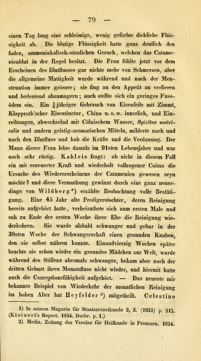 einen Tag, lang eine schleimige, wenig gefärbte dickliche Flüs- sigkeit ab. Die blutige Flüssigkeit hatte ganz deutlich den faden, ammoniakalisch-süsslichen Geruch, welchen das Catame- nienblut in der Regel besitzt. Die Frau fühlte jetzt vor dem Erscheinen des Blutflusses gar nichts mehr von Schmerzen, aber die allgemeine Mattigkeit wurde während und nach der Men- struation immer grösser; sie fing an den Appetit zu verlieren und bedeutend abzumagern; auch stellte sich ein geringes Fuss- ödem ein. Ein f jähriger Gebrauch von Eisenfeile mit Zimint, Klapproth'scher Eisentinctur, China u. s. w. innerlich, und Ein- reibungen, abwechselnd mit Cölnischem Wasser, Spiritus matri- calis und andern geistig-aromatischen Mitteln, milderte nach und nach den Blutfluss und hob die Kräfte und die Verdauung. Der Mann dieser Frau lebte damals im Olsten Lebensjahre und war noch sehr rüstig. Kahl eis fragt: ob nicht in diesem Fall ein mit erneuerter Kraft und wiederholt vollzogener Coitus die Ursache des Wiedererscheinens der Catamenien gewesen seyn möchte'? und diese Vermuthung gewinnt durch eine ganz neuer- dings von Wildberg1) erzählte Beobachtung volle Bestäti- gung. Eine 45 Jahr alte Predigerstochter, deren Reinigung bereits aufgehört hatte, verheirathete sich zum ersten Male und sah zu Ende der ersten Woche ihrer Ehe die Reinigung wie- derkehren. Sie wurde alsbald schwanger und gebar in der 38sten Woche der Schwangerschaft einen gesunden Knaben den sie selbst nähren konnte. Einundvierzig Wochen später brachte sie schon wieder ein gesundes Mädchen zur Welt, wurde während des Stillens abermals schwanger, bekam aber nach der dritten Geburt ihren Monatsfluss nicht wieder, und hiermit hatte auch die Conceptionsfähigkeit aufgehört. — Das neueste mir bekannte Beispiel von Wiederkehr der monatlichen Reinigung im hohen Alter hat Heyfelder2) mitgetheilt. Celestine 1) In seinem Magazin für Staatsarzneikunde 2, 3. (1833) p. 215. (Kleinert's Repert. 1834. Decbr. p. 1.) 2) Mediz. Zeitung des Vereins für Heilkunde in Preussen. 1834.