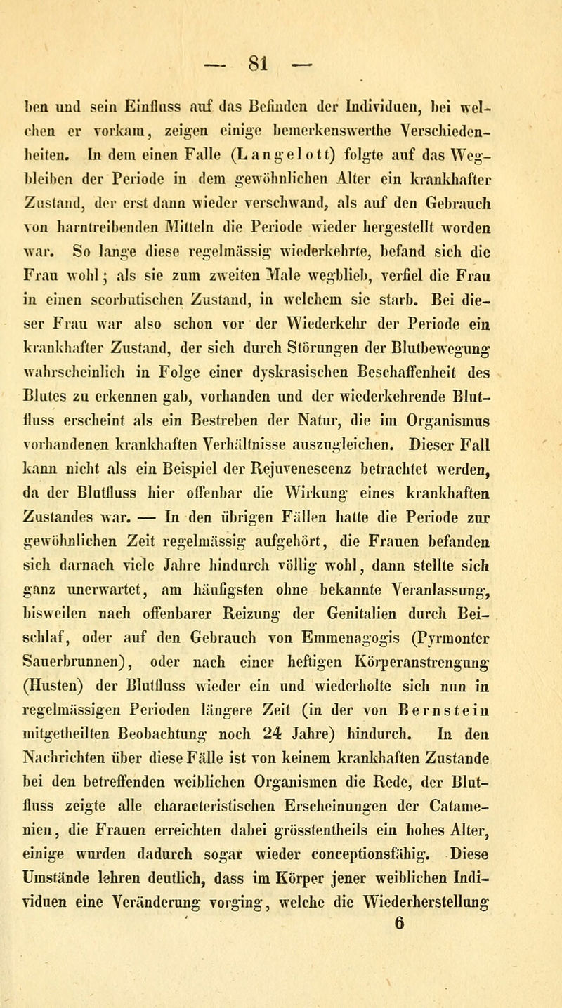 ben und sein Einfluss auf das Befinden der Individuen, hei wel- chen er vorkam, zeigen einige bemerkenswerthe Verschieden- heiten. In dem einen Falle (Langelott) folgte auf das Weg- bleiben der Periode in dem gewöhnlichen Alter ein krankhafter Zustand, der erst dann wieder verschwand, als auf den Gebrauch von harntreibenden Mitteln die Periode wieder hergestellt worden war. So lange diese regelmässig wiederkehrte, befand sich die Frau wohl; als sie zum zweiten Male wegblieb, verfiel die Frau in einen scorbutischen Zustand, in welchem sie starb. Bei die- ser Frau war also schon vor der Wiederkehr der Periode ein krankhafter Zustand, der sich durch Störungen der Blutbewegung wahrscheinlich in Folge einer dyskrasischen Beschaffenheit des Blutes zu erkennen gab, vorhanden und der wiederkehrende Blut- fluss erscheint als ein Bestreben der Natur, die im Organismus vorhandenen krankhaften Verhältnisse auszugleichen. Dieser Fall kann nicht als ein Beispiel der Rejuvenescenz betrachtet werden, da der Blutfluss hier offenbar die Wirkung eines krankhaften Zustandes war. — In den übrigen Fällen hatte die Periode zur gewöhnlichen Zeit regelmässig aufgehört, die Frauen befanden sich darnach viele Jahre hindurch völlig wohl, dann stellte sich ganz unerwartet, am häufigsten ohne bekannte Veranlassung, bisweilen nach offenbarer Reizung der Genitalien durch Bei- schlaf, oder auf den Gebrauch von Emmenagogis (Pyrmonter Sauerbrunnen), oder nach einer heftigen Körperanstrengung (Husten) der Blutfluss wieder ein und wiederholte sich nun in regelmässigen Perioden längere Zeit (in der von Bernstein mitgetheilten Beobachtung noch 24 Jahre) hindurch. In den Nachrichten über diese Fälle ist von keinem krankhaften Zustande bei den betreffenden weiblichen Organismen die Rede, der Blut- fluss zeigte alle characteristischen Erscheinungen der Catame- nien, die Frauen erreichten dabei grösstentheils ein hohes Alter, einige wurden dadurch sogar wieder coneeptionsfähig. Diese Umstände lehren deutlich, dass im Körper jener weiblichen Indi- viduen eine Veränderung vorging, welche die Wiederherstellung 6