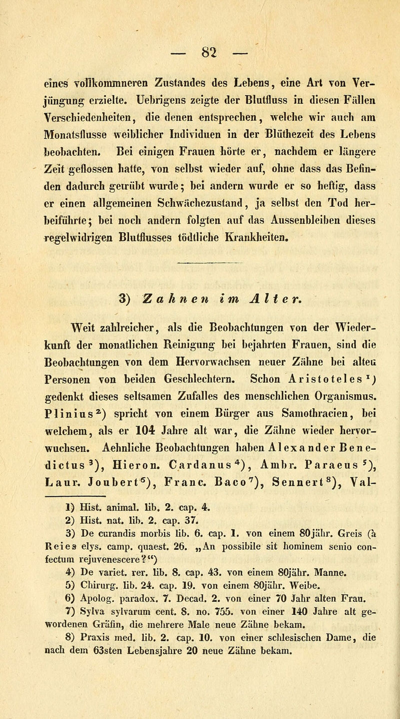 eines voflkommneren Zustandes des Lebens, eine Art von Ver- jüngung erzielte. Uebrigens zeigte der Blutfluss in diesen Fällen Verschiedenheiten, die denen entsprechen, welche wir auch am Monatsflusse weiblicher Individuen in der Blüthezeit des Lebens beobachten. Bei einigen Frauen horte er, nachdem er längere Zeit geflossen hatte, von selbst wieder auf, ohne dass das Befin- den dadurch getrübt wurde; bei andern wurde er so heftig, dass er einen allgemeinen Schwächezustand, ja selbst den Tod her- beiführte ; bei noch andern folgten auf das Aussenbleiben dieses regelwidrigen Blutflusses tödtliche Krankheiten» 3) Zahnen im Alter. Weit zahlreicher, als die Beobachtungen von der Wieder- kunft der monatlichen Reinigung bei bejahrten Frauen, sind die Beobachtungen von dem Hervorwachsen neuer Zähne bei alten Personen von beiden Geschlechtern, Schon Aristoteles x) gedenkt dieses seltsamen Zufalles des menschlichen Organismus. Plinius2') spricht von einem Bürger aus Samothracien, bei welchem, als er 104 Jahre alt war, die Zähne wieder hervor- wuchsen. Aehnliche Beobachtungen haben Alexander Bene- dictus 3), Hieron. Cardanus4), Ambr. Paraeus 5), Laur, Joubert5), Franc. Baco7), Sennert8), Val- 1) Hist. animal. lib. 2. cap. 4. 2) Hist. nat. lib. 2. cap. 37. 3) De curandis morbis lib. 6. cap. 1. von einem 80jähr. Greis (a Reies elys. camp, quaest. 26. „An possibile sit hominem senio con- fectutn rejuvenescere ? ) 4) De variet. rer. lib. 8. cap. 43. von einem SOjähr. Manne. 5) Chirurg, lib. 24. cap. 19. von einem SOjähr. Weibe. 6) Apolog. paradox. 7. Decad. 2. von einer 70 Jahr alten Frau. 7) Sylva sylvarum cent. 8. no. 755. von einer 140 Jahre att ge- wordenen Gräfin, die mehrere Male neue Zähne bekam. 8) Praxis med. lib. 2. cap. 10. von einer sdüesischen Dame, die nach dem 63sten Lebensjahre 20 neue Zähne bekam.