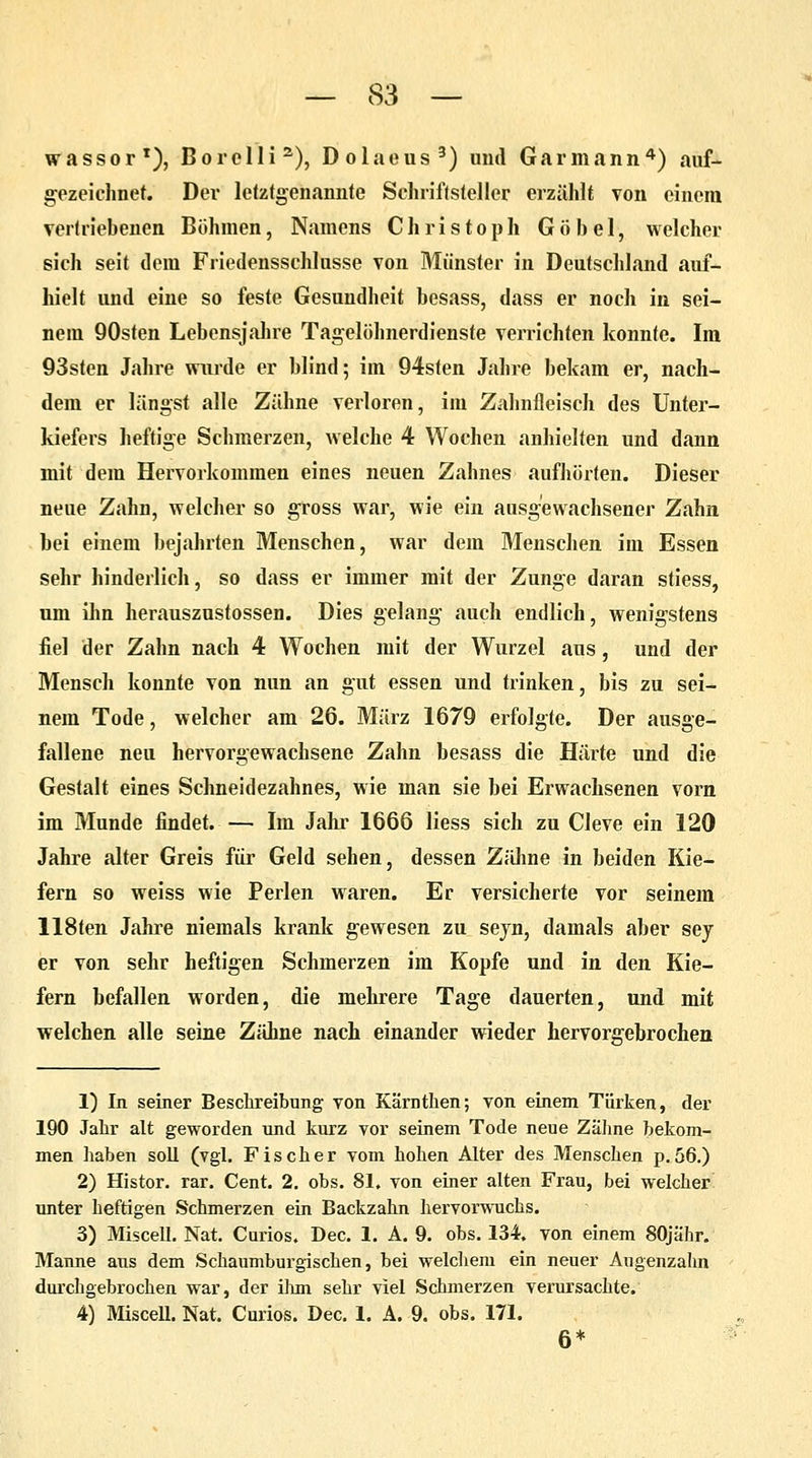 wassor1), Borclli2), Dolaeus3) und Garmann4) auf- gezeichnet. Der letztgenannte Schriftsteller erzählt von einem vertriebenen Böhmen, Namens Christoph G ö b e 1, welcher sich seit dem Friedensschlüsse von Münster in Deutschland auf- hielt und eine so feste Gesundheit besass, dass er noch in sei- nem 90sten Lebensjahre Tagelöhnerdienste verrichten konnte. Im 93sten Jahre wurde er blind; im 94sten Jahre bekam er, nach- dem er längst alle Zähne verloren, im Zahnfleisch des Unter- kiefers heftige Schmerzen, welche 4 Wochen anhielten und dann mit dem Hervorkommen eines neuen Zahnes aufhörten. Dieser neue Zahn, welcher so gross war, wie ein ausgewachsener Zahn bei einem bejahrten Menschen, war dem Menschen im Essen sehr hinderlich, so dass er immer mit der Zunge daran stiess, um ihn herauszustossen. Dies gelang auch endlich, wenigstens fiel der Zahn nach 4 Wochen mit der Wurzel aus, und der Mensch konnte von nun an gut essen und trinken, bis zu sei- nem Tode, welcher am 26. März 1679 erfolgte. Der ausge- fallene neu hervorgewachsene Zahn besass die Härte und die Gestalt eines Schneidezahnes, wie man sie bei Erwachsenen vorn im Munde findet.— Im Jahr 1666 liess sich zu Cleve ein 120 Jahre alter Greis für Geld sehen, dessen Zähne in beiden Kie- fern so weiss wie Perlen waren. Er versicherte vor seinem 118ten Jahre niemals krank gewesen zu sejn, damals aber sey er von sehr heftigen Schmerzen im Kopfe und in den Kie- fern befallen worden, die mehrere Tage dauerten, und mit welchen alle seine Zähne nach einander wieder hervorgebrochen 1) In seiner Beschreibung von Kärnthen; von einem Türken, der 190 Jahr alt geworden und kurz vor seinem Tode neue Zähne bekom- men haben soll (vgl. Fischer vom hohen Alter des Menschen p. 56.) 2) Histor. rar. Cent. 2. obs. 81, von einer alten Frau, bei welcher unter heftigen Schmerzen ein Backzahn hervorwuchs. 3) Miscell. Nat. Curios. Dec. 1. A. 9. obs. 134. von einem 80jähr. Manne aus dem Schaumburgischen, bei welchem ein neuer Augenzahn durchgebrochen war, der ihm sehr viel Schmerzen verursachte. 4) Miscell. Nat. Curios. Dec. 1. A. 9. obs. 171. 6*