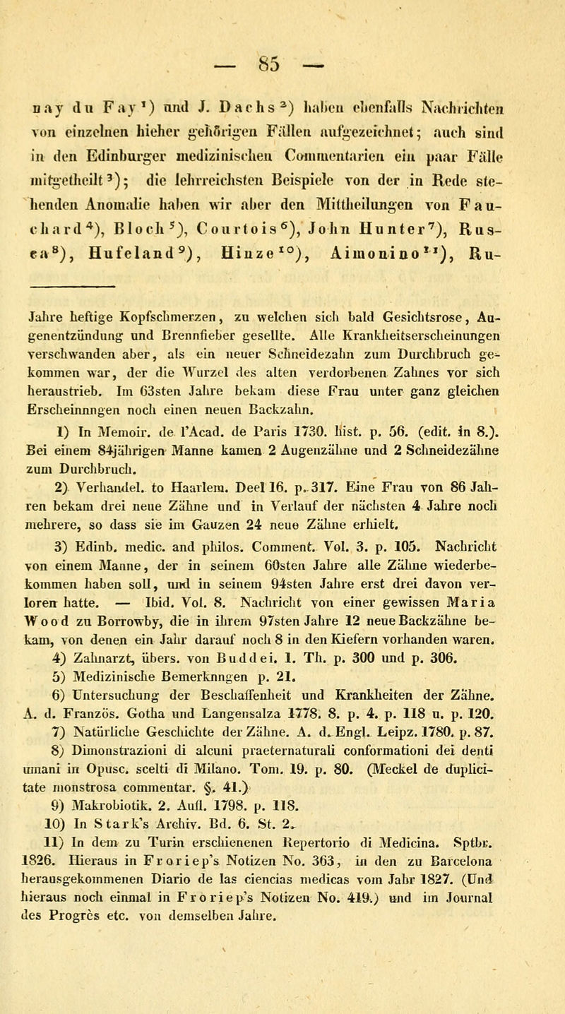 nav du Fay1) und J. Dachs3) hälfen ebenfalls Nachrichten von einzelnen hieher gehörigen Fallen aufgezeichnet 5 auch sind in den Edinburger medizinischen Commcntaricn ein paar Fälle mitgetheilt3); die lehrreichsten Beispiele Ton der in Rede ste- henden Anomalie haben wir aber den Mittheilungen von Fau- chard4), Bloch5), Courtois6), John Hunter7), Ras- en8), Hufeland9), Hinze10), Aiinon-ino*1), Ru- Jahre heftige Kopfschmerzen, zu welchen sich bald Gesichtsrose, Aa- genentzündung und Brennfieber gesellte. Alle Kranklieitserscheinungen verschwanden aber, als ein neuer Schneidezahn zum Durchbruch ge^ kommen war, der die Wurzel des alten verdorbenen Zahnes vor sich heraustrieb. Im 63sten Jahre bekam diese Frau unter ganz gleichen Erscheinungen noch einen neuen Backzahn. 1) In Memoir. de l'Acad. de Paris 1730. bist. p. 56. (edit. in 8.). Bei einem 84jährigen Manne kamen 2 Augenzähne ond 2 Schneidezähne zum Durchbruch. 2) Verbandet, to Haarlem. Deel 16. p,317. Eine Frau von 86 Jah- ren bekam drei neue Zähne und in Verlauf der nächsten 4 Jahre noch mehrere, so dass sie im Gauzen 24 neue Zahne erhielt. 3) Edinb. medic. and philos. Comment. Vol. 3. p. 105. Nachricht von einem Manne, der in seinem 60sten Jahre alle Zähne wiederbe- kommen haben soll, und in seinem 94sten Jahre erst drei davon ver- loren hatte. — Ibid. Vol. 8. Nachricht von einer gewissen Maria Wood zu Borrowby, die in ihrem 97sten Jahre 12 neue Backzähne be- kam, von denen ein Jahr darauf noch 8 in den Kiefern vorhanden waren. 4) Zahnarzt, übers, von Buddei. 1. Tb. p. 300 und p. 306. 5) Medizinische Bemerkungen p. 21. 6) Untersuchung der Beschaffenheit und Krankheiten der Zahne. A. d. Französ. Gotha und Langensalza 1778. 8. p. 4. p. 118 u. p. 120. 7) Natürliche Geschichte der Zähne. A. d^ Engl. Leipz. 1780. p. 87. 8) Dimonstrazioni di aleuni praeternaturaU conformationi dei denti umani in Opusc. scelti di Milano. Tom. 19. p. 80. (Meckel de duplici- tate monstrosa commentar. §. 41.) 9) Makrobiotik. 2. Aufl. 1798. p. 118. 10) In Stark's Archiv. Bd. 6. St. 2. 11) In dem zu Turin erschienenen Repertorio di Medicina. Sptbr. 1826. Hieraus in Froriep's Notizen No. 363, in den zu Barcelona herausgekommenen Diario de las ciencias medicas vom Jahr 1827. (Und hieraus noch einmal in Froriep's Notizen No. 419^) und im Journal des Progres etc. von demselben Jahre.