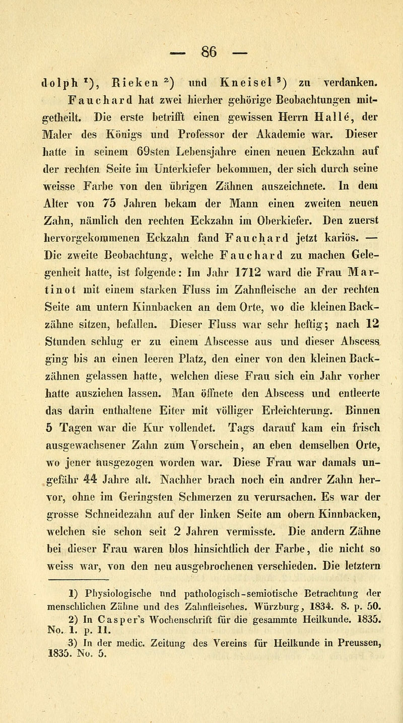 dolph z), Rieken 2) und Kneisel 3) zu verdanken. Fauchard hat zwei hierher gehörige Beobachtungen mit- getheilt. Die erste betrifft einen gewissen Herrn Halle, der Maler des Königs und Professor der Akademie war. Dieser hatte in seinem 69sten Lebensjahre einen neuen Eckzahn auf der rechten Seite im Unterkiefer bekommen, der sich durch seine weisse Farbe von den übrigen Zähnen auszeichnete. In dem Alter von 75 Jahren bekam der Mann einen zweiten neuen Zahn, nämlich den rechten Eckzahn im Oberkiefer. Den zuerst hervorgekommenen Eckzahn fand Fauchard jetzt kariös. — Die zweite Beobachtung, welche Fauch ard zu machen Gele- genheit hatte, ist folgende: Im Jahr 1712 ward die Frau M a r- tinot mit einem starken Fluss im Zahnfleische an der rechten Seite am untern Kinnbacken an dem Orte, wo die kleinen Back- zähne sitzen, befallen. Dieser Fluss war sehr heftig; nach 12 Stunden schlug er zu einem Abscesse aus und dieser Abscess ging bis an einen leeren Platz, den einer von den kleinen Back- zähnen gelassen hatte, welchen diese Frau sich ein Jahr vorher hatte ausziehen lassen. Man öffnete den Abscess und entleerte das darin enthaltene Eiter mit völliger Erleichterung. Binnen 5 Tagen war die Kur vollendet. Tags darauf kam ein frisch ausgewachsener Zahn zum Yorschein, an eben demselben Orte, wo jener ausgezogen worden war. Diese Frau war damals un- gefähr 44 Jahre alt. Nachher brach noch ein andrer Zahn her- vor, ohne im Geringsten Schmerzen zu verursachen. Es war der grosse Schneidezahn auf der linken Seite am obern Kinnbacken, welchen sie schon seit 2 Jahren vermisste. Die andern Zähne bei dieser Frau waren blos hinsichtlich der Farbe, die nicht so weiss war, von den neu ausgebrochenen verschieden. Die letztem 1) Physiologische und pathologisch-semiotische Betrachtung der menschlichen Zähne und des Zahnfieisohes. Würzburg, 1834. 8. p. 50. 2) In C a s p e r's Wochenschrift für die gesammte Heilkunde. 1835. No. 1. p. 11. 3) In der medic. Zeitung des Vereins für Heilkunde in Preussen, 1835. No. 5.