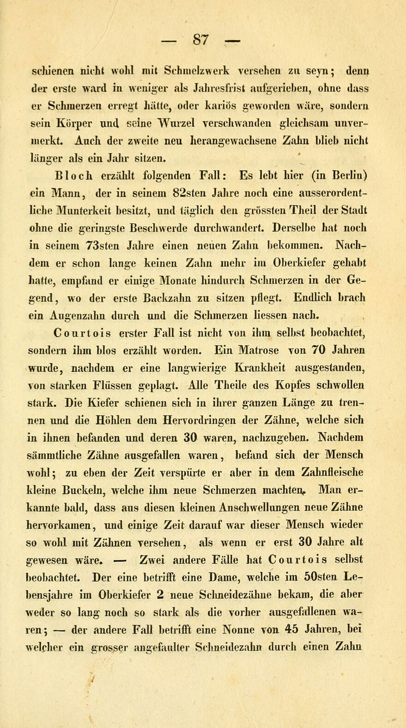 schienen nicht wohl mit Schmelzwerk versehen zu seyn; denn der erste ward in weniger als Jahresfrist aufgerieben, ohne dass er Schmerzen erregt hätte, oder kariös geworden wäre, sondern sein Körper und seine Wurzel verschwanden gleichsam unver- merkt. Auch der zweite neu herangewachsene Zahn blieb nicht länger als ein Jahr sitzen. Bloch erzählt folgenden Fall: Es lebt hier (in Berlin) ein Mann, der in seinem 82sten Jahre noch eine ausserordent- liche Munterkeit besitzt, und täglich den grössten Theil der Stadt ohne die geringste Beschwerde durchwandert. Derselbe hat noch in seinem 73sten Jahre einen neuen Zahn bekommen. Nach- dem er schon lange keinen Zahn mehr im Oberkiefer gehabt hatte, empfand er einige Monate hindurch Schmerzen in der Ge- gend, wo der erste Backzahn zu sitzen pflegt. Endlich brach ein Augenzahn durch und die Schmerzen Hessen nach. Courtois erster Fall ist nicht von ihm selbst beobachtet, sondern ihm blos erzählt worden. Ein Matrose von 70 Jahren wurde, nachdem er eine langwierige Krankheit ausgestanden, von starken Flüssen geplagt. Alle Theile des Kopfes schwollen stark. Die Kiefer schienen sich in ihrer ganzen Länge zu tren- nen und die Höhlen dem Hervordringen der Zähne, welche sich in ihnen befanden und deren 30 waren, nachzugeben. Nachdem sämmtliche Zähne ausgefallen waren, befand sich der Mensch wohl; zu eben der Zeit verspürte er aber in dem Zahnfleische kleine Buckeln, welche ihm neue Schmerzen machten,, Man er- kannte bald, dass aus diesen kleinen Anschwellungen neue Zähne hervorkamen, und einige Zeit darauf war dieser Mensch wieder so wohl mit Zähnen versehen, als wenn er erst 30 Jahre alt gewesen wäre. — Zwei andere Fälle hat Courtois selbst beobachtet. Der eine betrifft eine Dame, welche im öOsten Le- bensjahre im Oberkiefer 2 neue Sclineidezähne bekam, die aber weder so lang noch so stark als die vorher ausgefallenen wa- ren; — der andere Fall betrifft eine Nonne von 45 Jahren, bei welcher ein grosser angefaulter Schneidezahn durch einen Zahn