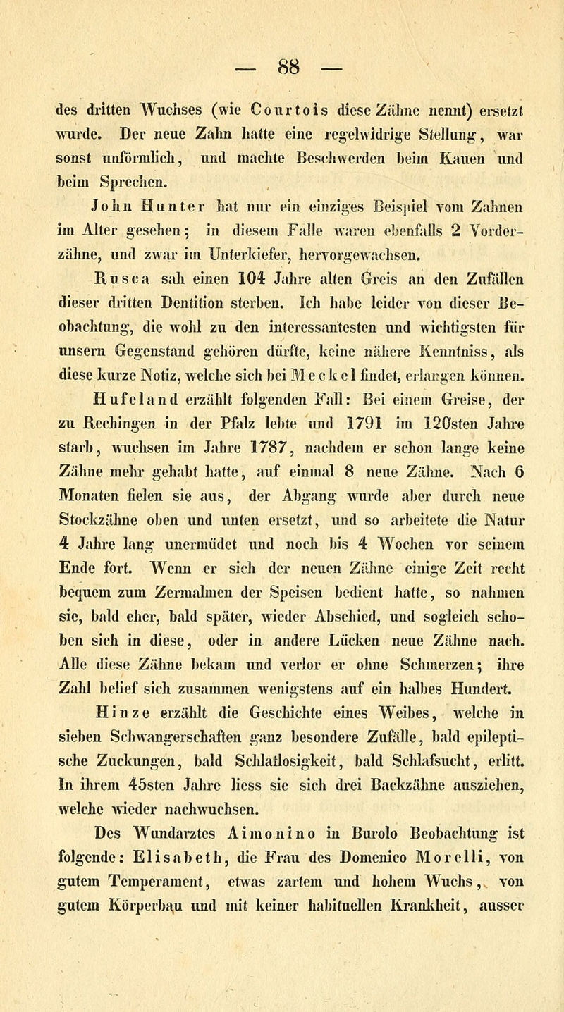 des dritten Wuchses (wie Courtois diese Zähne nennt) ersetzt wurde. Der neue Zahn hatte eine regelwidrige Stellung, war sonst unförmlich, und machte Besehwerden beim Kauen und beim Sprechen. John Hunter hat nur ein einziges Beispiel vom Zahnen im Alter gesehen; in diesem Falle waren ebenfalls 2 Vorder- zähne, und zwar im Unterkiefer, hervorgewachsen. Rusca sah einen 104 Jahre alten Greis an den Zufällen dieser dritten Dentition sterben. Ich habe leider von dieser Be- obachtung, die wohl zu den interessantesten und wichtigsten für unsern Gegenstand gehören dürfte, keine nähere Kenntniss, als diese kurze Notiz, welche sich bei M e c k e 1 findet, erlangen können. Hufeland erzählt folgenden Fall: Bei einem Greise, der zu Rechingen in der Pfalz lebte und 1791 im 120sten Jahre starb, wuchsen im Jahre 1787, nachdem er schon lange keine Zähne mehr gehabt hatte, auf einmal 8 neue Zähne. Nach 6 Monaten fielen sie aus, der Abgang wurde aber durch neue Stockzähne oben und unten ersetzt, und so arbeitete die Natur 4 Jahre lang unermüdet und noch bis 4 Wochen vor seinem Ende fort. Wenn er sich der neuen Zähne einige Zeit recht bequem zum Zermalmen der Speisen bedient hatte, so nahmen sie, bald eher, bald später, wieder Abschied, und sogleich scho- ben sich in diese, oder in andere Lücken neue Zähne nach. Alle diese Zähne bekam und verlor er ohne Schmerzen; ihre Zahl belief sich zusammen wenigstens auf ein halbes Hundert. Hinze erzählt die Geschichte eines Weibes, welche in sieben Schwangerschaften ganz besondere Zufälle, bald epilepti- sche Zuckungen, bald Sclilailosigkeit, bald Schlafsucht, erlitt. In ihrem 45sten Jahre liess sie sich drei Backzähne ausziehen, welche wieder nachwuchsen. Des Wundarztes A i m o n i n o in Burolo Beobachtung ist folgende: Elisabeth, die Frau des Domenico Morelli, von gutem Temperament, etwas zartem und hohem Wuchs, von gutem Körperbau und mit keiner habituellen Krankheit, ausser