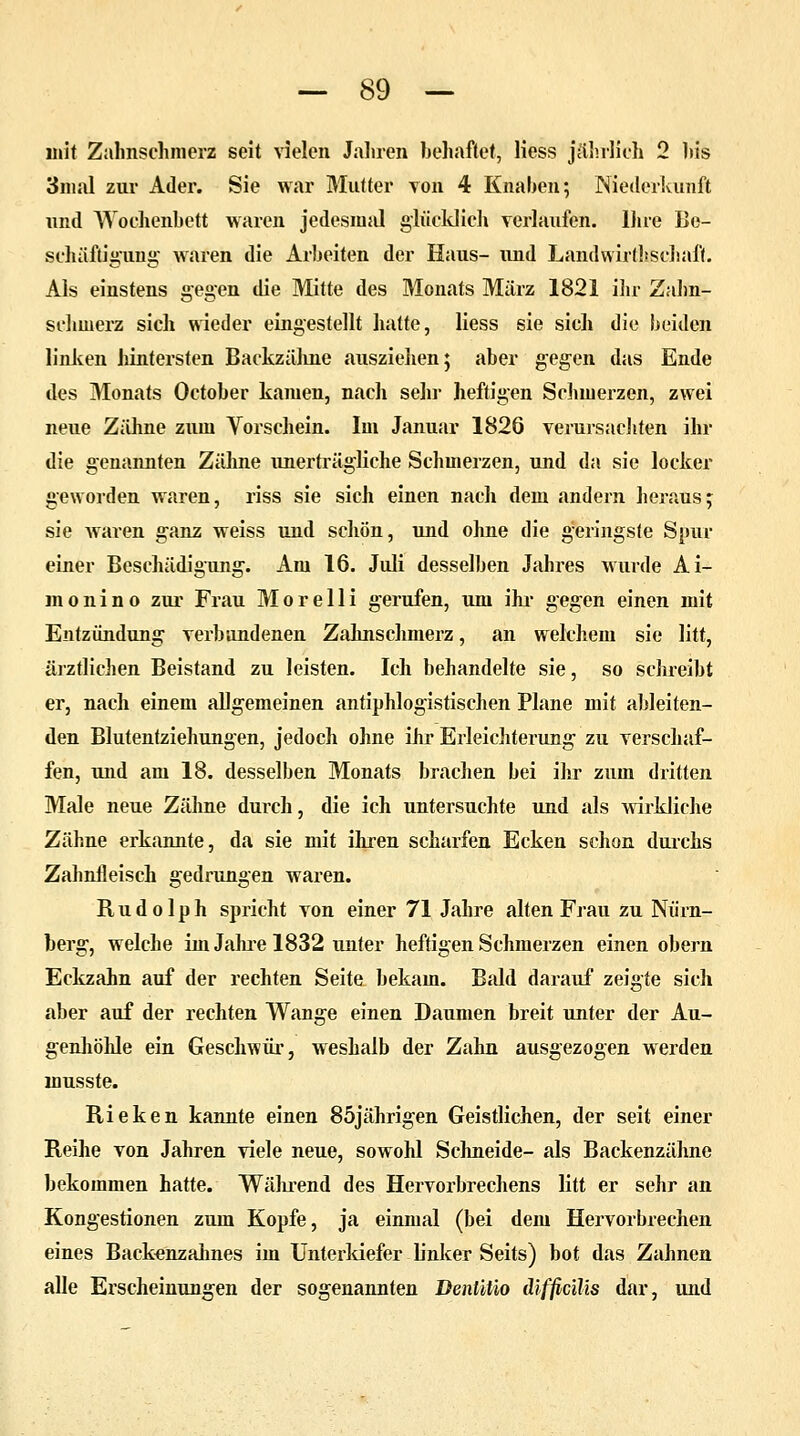 mit Zahnschmerz seit vielen Jahren behaftet, Hess jährlieh 2 his 3mal zur Ader. Sie war Mutter von 4 Knaben; Niederkunft und Wochenbett waren jedesmal glücklich verlaufen. Ihre Be- schäftigung- waren die Arbeiten der Haus- und Landwirtschaft. Als einstens gegen die Mitte des Monats März 1821 ihr Zahn- schmerz sich wieder eingestellt hatte, liess sie sich die beiden linken hintersten Backzähne ausziehen; aber gegen das Ende des Monats October kamen, nach sehr heftigen Schmerzen, zwei neue ZäMine zum Vorschein. Im Januar 1826 verursachten ihr die genannten Zähne unerträgliche Schmerzen, und da sie locker geworden waren, riss sie sich einen nach dem andern heraus; sie waren ganz weiss und schön, und ohne die geringste Spur einer Beschädigung. Am 16. Juli desselben Jahres wurde Ai- monino zur Frau Morelli gerufen, um ihr gegen einen mit Entzündung verbundenen Zahnschmerz, an welchem sie litt, ärztlichen Beistand zu leisten. Ich behandelte sie, so schreibt er, nach einem allgemeinen antiphlogistischen Plane mit ableiten- den Blutentziehungen, jedoch ohne ihr Erleichterung zu verschaf- fen, und am 18. desselben Monats brachen bei ihr zum dritten Male neue Zähne durch, die ich untersuchte und als wirkliche Zähne erkannte, da sie mit ihren scharfen Ecken schon durchs Zahnfleisch gedrungen waren. Rudolph spricht von einer 71 Jahre alten Frau zu Nürn- berg, welche im Jahre 1832 unter heftigen Schmerzen einen obern Eckzahn auf der rechten Seite bekam. Bald darauf zeigte sich aber auf der rechten Wange einen Daumen breit unter der Au- genhöhle ein Geschwür, weshalb der Zahn ausgezogen werden musste. Rieken kannte einen 85jährigen Geistlichen, der seit einer Reihe von Jahren viele neue, sowohl Schneide- als Backenzähne bekommen hatte. Während des Hervorbrechens litt er sehr an Kongestionen zum Kopfe, ja einmal (bei dem Hervorbrechen eines Backenzahnes im Unterkiefer linker Seits) bot das Zahnen alle Erscheinungen der sogenannten Denliüo difficilis dar, und