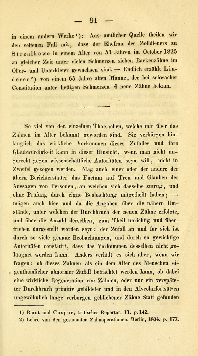 in einem andern Werke1): Aus amtlicher Quelle theilen wil- den seltenen Fall mit, dass der Ehefrau des Zolldieners zu Strzalkowo in einem Alter von 53 Jahren im Octoher 1825 zu gleicher Zeit unter vielen Schmerzen siehen Backenzähne im Ober- und Unterkiefer gewachsen sind.— Endlich erzählt Lin- derer2) von einem 65 Jahre alten Manne, der hei schwacher Constitution unter heftigen Schmerzen 4 neue Zähne bekam. So viel von den einzelnen Thatsachen, welche mir über das Zahnen im Alter bekannt geworden sind. Sie verbürgen hin- länglich das wirkliche Vorkommen dieses Zufalles und ihre Glaubwürdigkeit, kann in dieser Hinsicht, wenn man nicht un- gerecht gegen wissenschaftliche Autoritäten seyn will, nicht in Zweifel gezogen werden. Mag auch einer oder der andere der altern Berichterstatter das Factum auf Treu und Glauben der Aussagen von Personen, an welchen sich dasselbe zutrug, und ohne Prüfung durch eigne Beobachtung mitgetheilt haben; — mögen auch hier und da die Angaben über die nähern Um- stände, unter welchen der Durchbruch der neuen Zähne erfolgte, und über die Anzahl derselben, zum Theil unrichtig und über- trieben dargestellt worden seyn: der Zufall an und für sich ist durch so viele genaue Beobachtungen, und durch so gewichtige Autoritäten constatirt, dass das Vorkommen desselben nicht ge- läugnet werden kann. Anders verhält es sich aber, wenn wir fragen: ob dieses Zahnen als ein dem Alter des Menschen ei- genthümlicher abnormer Zufall betrachtet werden kann, ob dabei eine wirkliche Regeneration von Zähnen, oder nur ein verspäte- ter Durchbrach primitiv gebildeter und in den Alveolarfortsätzen ungewöhnlich lange verborgen gebliebener Zähne Statt gefunden 1) Rust und Casper, kritisches Repertor. 11. p. 142. 2) Lehre von den gesammten Zahnoperationen. Berlin, 1834. p. 177.
