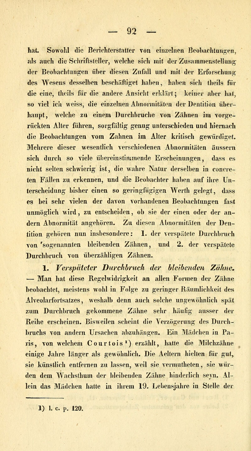 hat. Sowohl die Berichterstatter von einzelnen Beobachtungen, als auch die Schriftsteller, welche sich mit der Zusammenstellung' der Beobachtungen über diesen Zufall und mit der Erforschung des Wesens desselben beschäftiget haben, haben sich tlieils für die eine, theäls für die andere Ansicht erklärt; keiner aber hat, so viel ich weiss, die einzelnen Abnormitäten der Dentition über- haupt, welche zu einem Durchbruche von Zähnen im vorge- rückten Alter führen, sorgfältig genug unterschieden und hiernach die Beobachtungen vom Zahnen im Alter kritisch gewürdiget. Mehrere dieser wesentlich verschiedenen Abnormitäten äussern sich durch so viele übereinstimmende Erscheinungen, dass es nicht selten schwierig ist, die wahre Natur derselben in conere- ten Fällen zu erkennen, und die Beobachter haben auf ihre Un- terscheidung bisher einen so geringfügigen Werth gelegt, dass es bei sehr vielen der davon vorhandenen Beobachtungen fast unmöglich wird, zu entscheiden, ob sie der einen oder der an- dern Abnormität angehören. Zu diesen Abnormitäten der Den- tition gehören nun insbesondere: 1. der verspätete Durchbruch von 'sogenannten bleibenden Zähnen, und 2. der verspätete Durchbruch von überzähligen Zähnen. 1. Verspäteter Durchbrach der bleibenden Zähne. — Man hat diese Regelwidrigkeit an allen Formen der Zähne beobachtet, meistens wohl in Folge zu geringer Räumlichkeit des Alveolarfortsatzes, weshalb denn auch solche ungewöhnlich spät zum Durchbrach gekommene Zähne sehr häufig ausser der Reihe erscheinen. Bisweilen scheint die Verzögerung des Durch- bruchs von andern Ursachen abzuhängen. Ein Mädchen in Pa- ris , von welchem Courtois x) erzählt, hatte die Milchzähne einige Jahre länger als gewöhnlich. Die Aeltern hielten für gut, sie künstlich entfernen zu lassen, weil sie vermutheten, sie wür- den dem Wachsthum der bleibenden Zähne hinderlich seyn. Al- lein das Mädchen hatte in ihrem 19. Lebensjahre in Stelle der