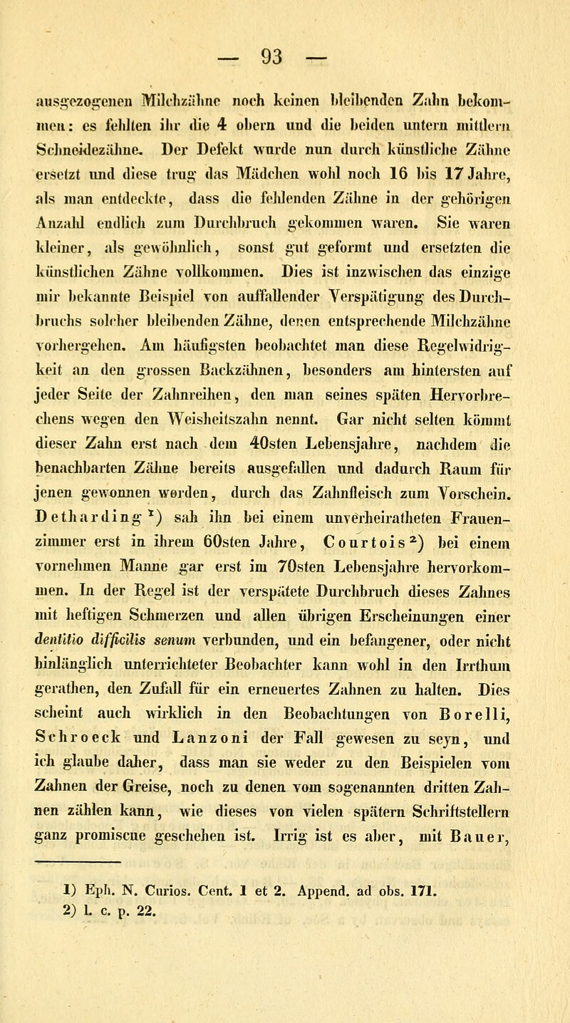 ausgezogenen Milchzähne noch keinen bleibenden Zahn bclcom- men: es fehlten ihr die 4 obern und die beiden untern mittlem Schneidezähne. Der Defekt wurde nun durch künstliche Zähne ersetzt und diese trug das Mädchen wohl noch 16 bis 17 Jahre, als man entdeckte, dass die feldenden Zähne in der gehörigen Aazald endlich zum Durchbrach gekommen waren. Sie waren kleiner, als gewöhnlich, sonst gut geformt und ersetzten die künstliehen Zähne vollkommen. Dies ist inzwischen das einzige mir bekannte Beispiel von auffallender Yerspätigung des Durch- brnchs solcher bleibenden Zähne, denen entsprechende Milchzähne vorhergehen. Am häufigsten beobachtet man diese Regelwidrig- keit an den grossen Backzähnen, besonders am hintersten auf jeder Seite der Zahnreihen, den man seines späten Hervorbre- chens wegen den Weisheitszahn nennt. Gar nicht selten kömmt dieser Zahn erst nach dem 40sten Lebensjahre, nachdem die benachbarten Zähne bereits ausgefallen und dadurch Raum für jenen gewonnen worden, durch das Zahnfleisch zum Vorschein. Detharding1) sah ihn bei einem unverheiratheten Frauen- zimmer erst in ihrem 60sten Jahre, Courtois2) bei einem vornehmen Manne gar erst im 70sten Lebensjahre hervorkom- men. In der Regel ist der verspätete Durchbrach dieses Zahnes mit heftigen Schmerzen und allen übrigen Erscheinungen einer denütio difficilis senwn verbunden, und ein befangener, oder nicht hinlänglich unterrichteter Beobachter kann wohl in den Irrthum gerathen, den Zufall für ein erneuertes Zahnen zu halten. Dies scheint auch wirklich in den Beobachtungen von Borelli, Schroeck und Lanzoni der Fall gewesen zu seyn, und ich glaube daher, dass man sie weder zu den Beispielen vom Zahnen der Greise, noch zu denen vom sogenannten dritten Zah- nen zählen kann, wie dieses von vielen spätem Schriftstellern ganz promiscue geschehen ist. Irrig ist es aber, mit Bauer, 1) Eph. N. Curios. Cent. 1 et 2. Append. ad obs. 171. 2) L c. p. 22.