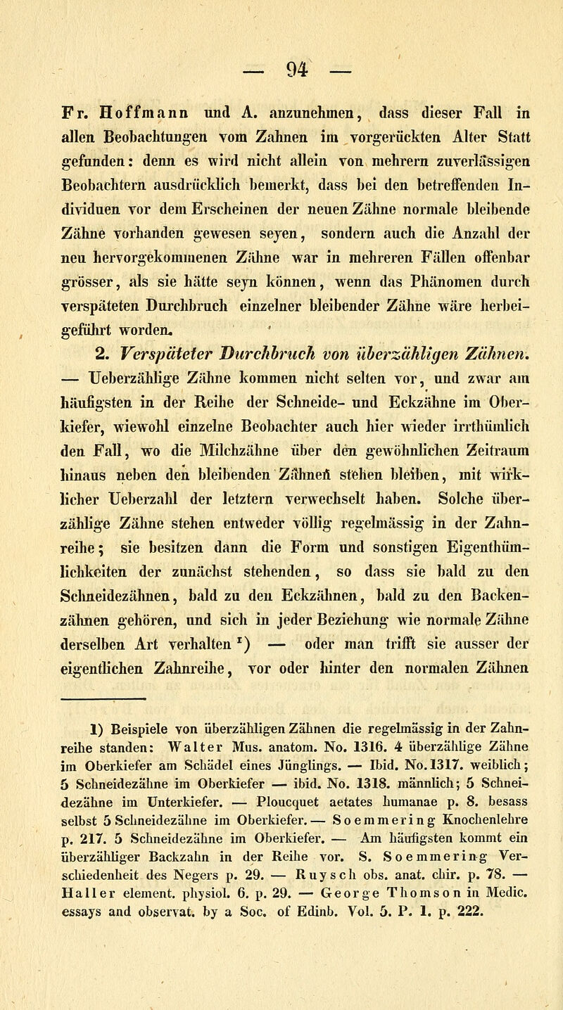 Fr. Hoffmann und A. anzunehmen, dass dieser Fall in allen Beobachtungen vom Zahnen im vorgerückten Alter Statt gefunden: denn es wird nicht allein von mehrern zuverlässigen Beobachtern ausdrücklich bemerkt, dass bei den betreffenden In- dividuen vor dem Erscheinen der neuen Zähne normale bleibende Zähne vorhanden gewesen seyen, sondern auch die Anzahl der neu hervorgekommenen Zähne war in mehreren Fällen offenbar grösser, als sie hätte seyn können, wenn das Phänomen durch verspäteten Durchbrach einzelner bleibender Zähne wäre herbei- geführt worden. 2. Verspäteter Durchbrach von überzähligen Zähnen. — Ueberzählige Zähne kommen nicht selten vor, und zwar am häufigsten in der Reihe der Schneide- und Eckzähne im Ober- kiefer, wiewohl einzelne Beobachter auch hier wieder irrthümlich den Fall, wo die Milchzähne über den gewöhnlichen Zeitraum hinaus neben den bleibenden Zähneü stehen bleiben, mit wirk- licher Ueberzahl der letztern verwechselt haben. Solche über- zählige Zähne stehen entweder völlig regelmässig in der Zahn- reihe ; sie besitzen dann die Form und sonstigen Eigenthüm- lichkeiten der zunächst stehenden, so dass sie bald zu den Schneidezähnen, bald zu den Eckzähnen, bald zu den Backen- zähnen gehören, und sich in jeder Beziehung wie normale Zähne derselben Art verhalten *) — oder man trifft sie ausser der eigentlichen Zahnreihe, vor oder hinter den normalen Zähnen 1) Beispiele von überzähligen Zähnen die regelmässig in der Zahn- reihe standen: Walter Mus. anatom. No. 1316. 4 überzählige Zähne im Oberkiefer am Schädel eines Jünglings. — Ibid. No. 1317. weiblich; 5 Schneidezähne im Oberkiefer — ibid. No. 1318. männlich; 5 Schnei- dezähne im Unterkiefer. — Ploucquet aetates humanae p. 8. besass selbst 5 Schneidezähne im Oberkiefer.— Soemmering Knochenlehre p. 217. 5 Schneidezähne im Oberkiefer. — Am häufigsten kommt ein überzähliger Backzahn in der Reihe vor. S. Soemmering Ver- schiedenheit des Negers p. 29. — Ruysch obs. anat. chir. p. 78. — Hall er element. physiol. 6. p. 29. — George Thomson in Medic. essays and observat. by a Soc. of Edinb. Vol. 5. P. 1. p. 222.