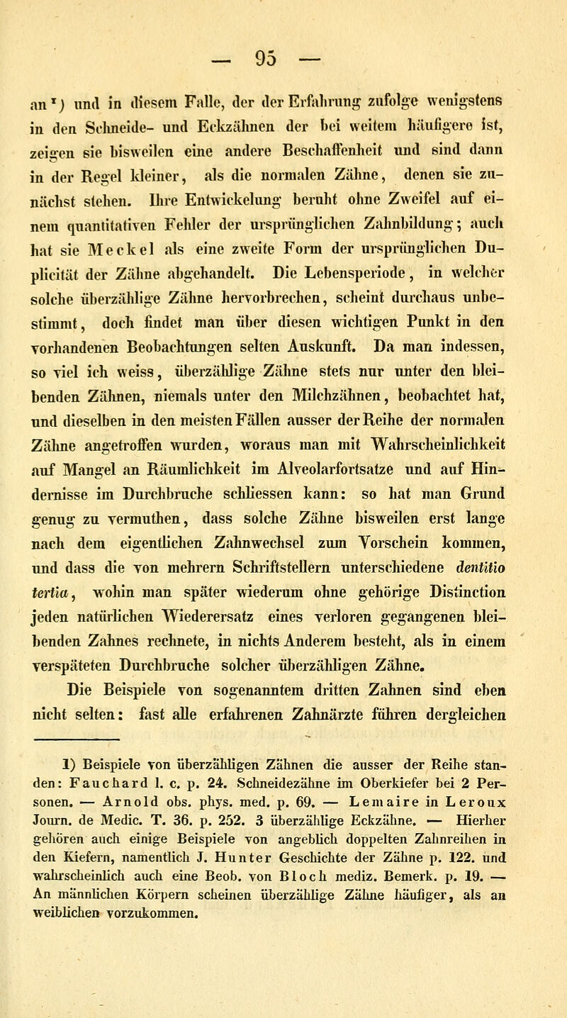 an*) und in diesem Falle, der der Erfahrung zufolge wenigstens in den Schneide- und Eckzähnen der bei weitem häufigere ist, zeigen sie bisweilen eine andere Beschaffenheit und sind dann in der Regel kleiner, als die normalen Zähne, denen sie zu- nächst stehen. Ihre Entwickelung beruht ohne Zweifel auf ei- nem quantitativen Fehler der ursprünglichen Zahnbildung; auch hat sie Meckel als eine zweite Form der ursprünglichen Du- plicität der Zähne abgehandelt. Die Lebensperiode, in welcher solche überzählige Zähne hervorbrechen, scheint durchaus unbe- stimmt, doch findet man über diesen wichtigen Punkt in den vorhandenen Beobachtungen selten Auskunft. Da man indessen, so viel ich weiss, überzählige Zähne stets nur unter den blei- benden Zähnen, niemals unter den Milchzähnen, beobachtet hat, und dieselben in den meisten Fällen ausser der Reihe der normalen Zähne angetroffen wurden, woraus man mit Wahrscheinlichkeit auf Mangel an Räumlichkeit im Alveolarfortsatze und auf Hin- dernisse im Durchbruche schliessen kann: so hat man Grund genug zu vermuthen, dass solche Zähne bisweilen erst lange nach dem eigentlichen Zahnwechsel zum Yorschein kommen, und dass die von mehrern Schriftstellern unterschiedene dentitio tertia, wohin man später wiederum ohne gehörige Distinction jeden natürlichen Wiederersatz eines verloren gegangenen blei- benden Zahnes rechnete, in nichts Anderem besteht, als in einem verspäteten Durchbruche solcher überzähligen Zähne. Die Beispiele von sogenanntem dritten Zahnen sind eben nicht selten: fast alle erfahrenen Zahnärzte führen dergleichen 1) Beispiele von überzähligen Zähnen die ausser der Reihe stan- den: Fauchard 1. c. p. 24. Schneidezähne im Oberkiefer bei 2 Per- sonen. — Arnold obs. phys. med. p. 69. — Lemaire in Leroux Journ. de Medic. T. 36. p. 252. 3 überzählige Eckzähne. — Hierher gehören auch einige Beispiele von angeblich doppelten Zahnreihen in den Kiefern, namentlich J. Hunter Geschichte der Zähne p. 122. und wahrscheinlich auch eine Beob. von Bloch mediz. Bemerk, p. 19. — An männlichen Körpern scheinen überzählige Zähne häufiger, als an weiblichen vorzukommen.